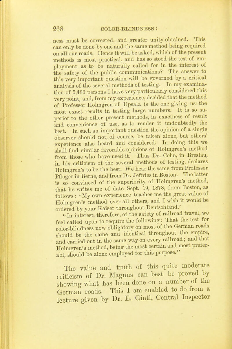 ness must be corrected, and greater unity obtained. This can only be done by one and the same method being required on all our roads. Hence it will be asked, which of the present methods is most practical, and has so stood the test of em- ployment as to be naturally called for in the interest of the safety of the public communications? The answer to this very important question will be governed by a critical analysis of the several methods of testing. In my examina- tion of 5,486 persons I have very particularly considered this very point, and, from my experience, decided that the method of Professor Holmgren of Upsala is the one giving us the most exact results in testing large numbers. It is so su- perior to the other present methods, in exactness of result and convenience of use, as to render it undoubtedly the best. In such an important question the opinion of a single observer should not, of course, be taken alone, but others' experience also heard and considered. In doing this we shall find similar favorable opinions of Holmgren's method from those who have used it. Thus Dr. Cohn, in Breslau, in his criticism of the several methods of testing, declares Holmgren's to be the best. We hear the same from Professor Pfluger in Berne, and from Dr. Jeffries in Boston. The latter is so convinced of the superiority of Holmgren's method, that he writes me of date Sept. 19, 1878, from Boston, as follows: ' My own experience teaches me the great value of Holmgren's method over all others, and I wish it would be ordered by your Kaiser throughout Deutschland.'  In interest, therefore, of the safety of railroad travel, we feel called upon to require the following : That the test for color-blindness now obligatory on most of the German roads should be the same and identical throughout the empire, and carried out in the same way on every railroad; and that Holmgren's method, being the most certam and most prefer- abl, should be alone employed for this purpose. The value and truth of this quite moderate criticism of Dr. Magnus can best be proved by showing what has been done on a number of the German roads. This I am enabled to do from a lecture given by Dr. E. Gintl, Central Inspector