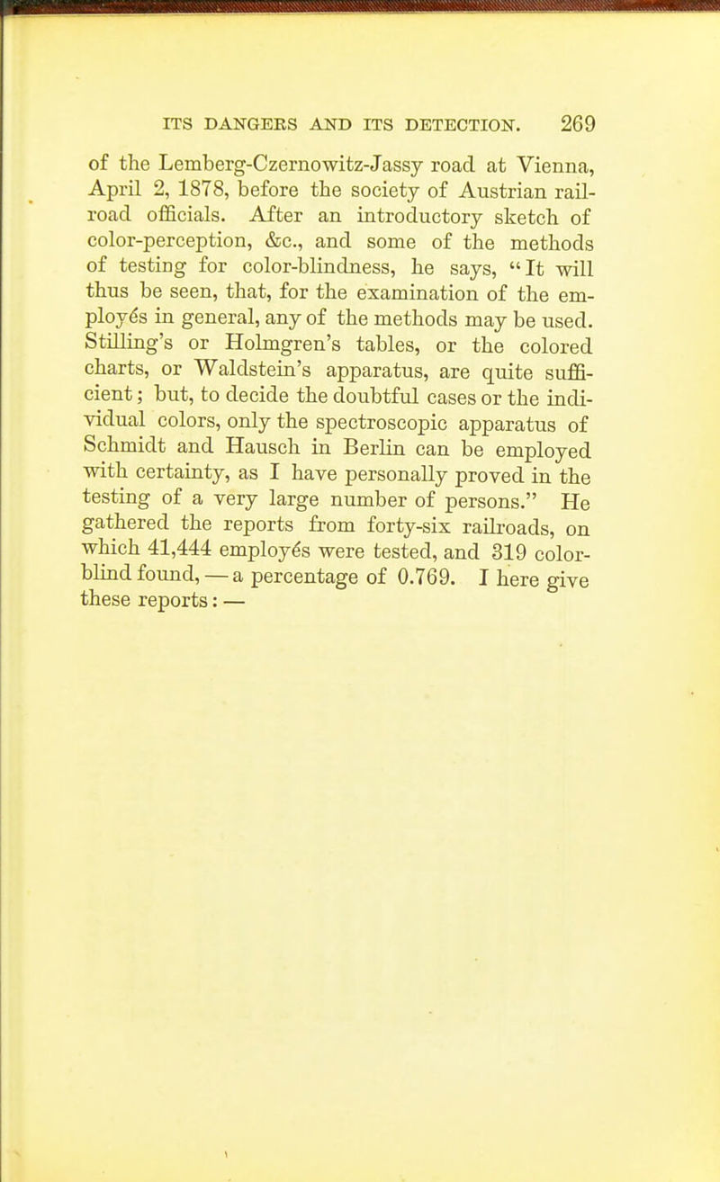 of the Lemberg-Czernowitz-Jassy road at Vienna, April 2, 1878, before the society of Austrian rail- road officials. After an introductory sketch of color-perception, &c., and some of the methods of testing for color-blindness, he says, It will thus be seen, that, for the examination of the em- ployes in general, any of the methods may be used, Stilling's or Holmgren's tables, or the colored charts, or Waldstein's apparatus, are quite suffi- cient ; but, to decide the doubtful cases or the indi- vidual colors, only the spectroscopic apparatus of Schmidt and Hausch in Berlin can be employed with certainty, as I have personally proved in the testing of a very large number of persons. He gathered the reports from forty-six railroads, on which 41,444 employes were tested, and 319 color- blind found, — a percentage of 0.769. I here give these reports: —