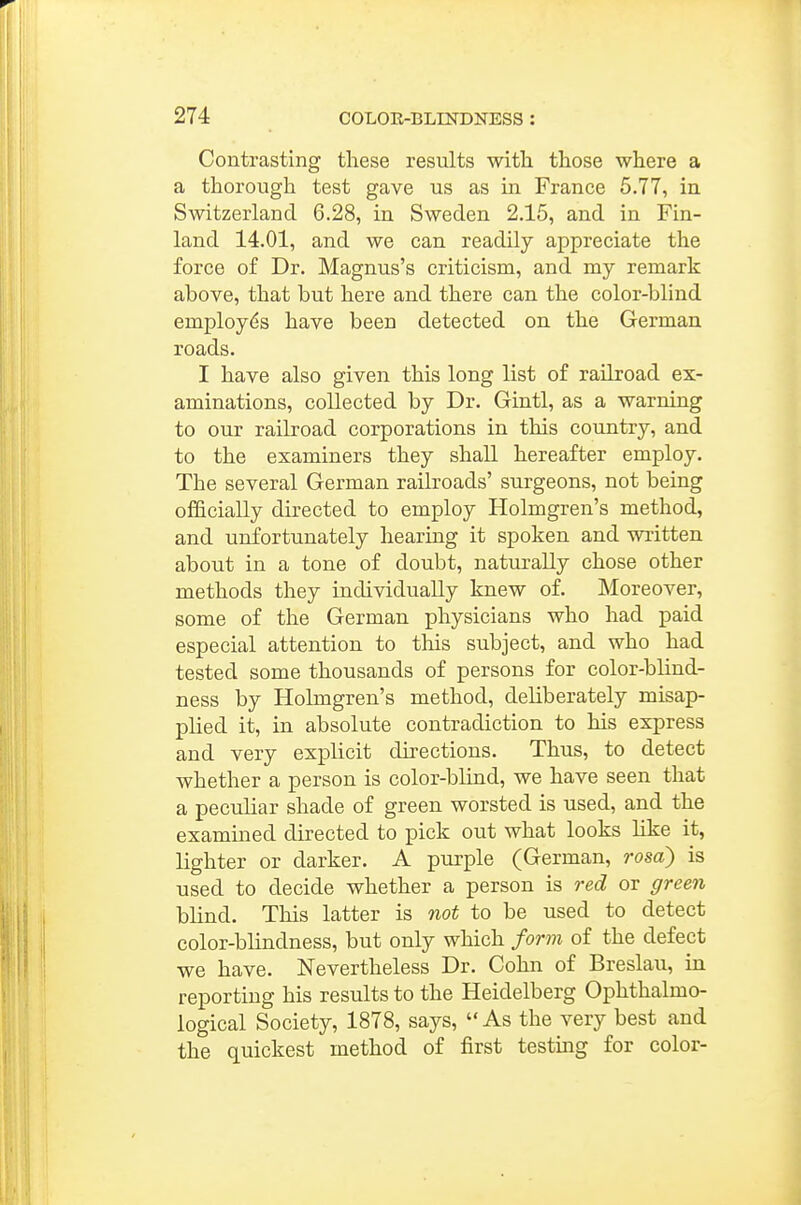 Contrasting these results with those where a a thorough test gave us as in France 5.77, in Switzerland 6.28, in Sweden 2.15, and in Fin- land 14.01, and we can readily appreciate the force of Dr. Magnus's criticism, and my remark above, that but here and there can the color-blind employes have been detected on the German roads. I have also given this long list of railroad ex- aminations, collected by Dr. Gintl, as a warning to our railroad corporations in this country, and to the examiners they shall hereafter employ. The several German railroads' surgeons, not being officially directed to employ Holmgren's method, and unfortunately hearing it spoken and written about in a tone of doubt, naturally chose other methods they individually knew of. Moreover, some of the German physicians who had paid especial attention to this subject, and who had tested some thousands of persons for color-blind- ness by Holmgren's method, deliberately misap- plied it, in absolute contradiction to his express and very explicit directions. Thus, to detect whether a person is color-blind, we have seen that a peculiar shade of green worsted is used, and the examined directed to pick out what looks like it, lighter or darker. A purple (German, rosa) is used to decide whether a person is red or green blind. This latter is not to be used to detect color-blindness, but only which form of the defect we have. Nevertheless Dr. Cohn of Breslau, in reporting his results to the Heidelberg Ophthalmo- logical Society, 1878, says, As the very best and the quickest method of first testing for color-