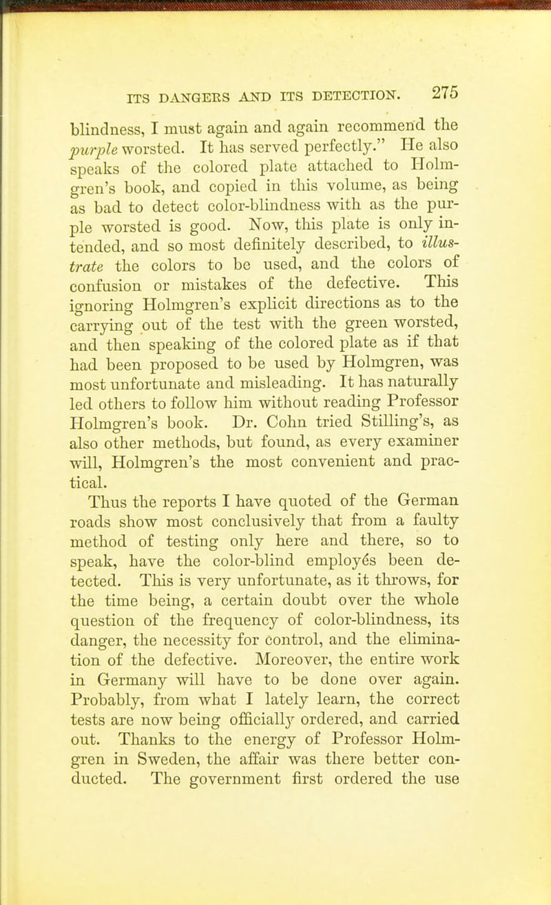 blindness, I must again and again recommend the purple worsted. It has served perfectly. He also speaks of the colored plate attached to Holm- gren's book, and copied in this volume, as being as bad to detect color-blindness with as the pur- ple worsted is good. Now, tliis plate is only in- tended, and so most definitely described, to illus- trate the colors to be used, and the colors of confusion or mistakes of the defective. This ignoring Holmgren's explicit directions as to the carrying out of the test with the green worsted, and then speaking of the colored plate as if that had been proposed to be used by Holmgren, was most unfortunate and misleading. It has naturally led others to follow him without reading Professor Holmgren's book. Dr. Cohn tried Stilling's, as also other methods, but found, as every examiner will, Holmgren's the most convenient and prac- tical. Thus the reports I have quoted of the German roads show most conclusively that from a faulty method of testing only here and there, so to speak, have the color-blind employes been de- tected. This is very unfortunate, as it throws, for the time being, a certain doubt over the whole question of the frequency of color-blindness, its danger, the necessity for control, and the elimina- tion of the defective. Moreover, the entire work in Germany will have to be done over again. Probably, from what I lately learn, the correct tests are now being officially ordered, and carried out. Thanks to the energy of Professor Holm- gren in Sweden, the affair was there better con- ducted. The government first ordered the use