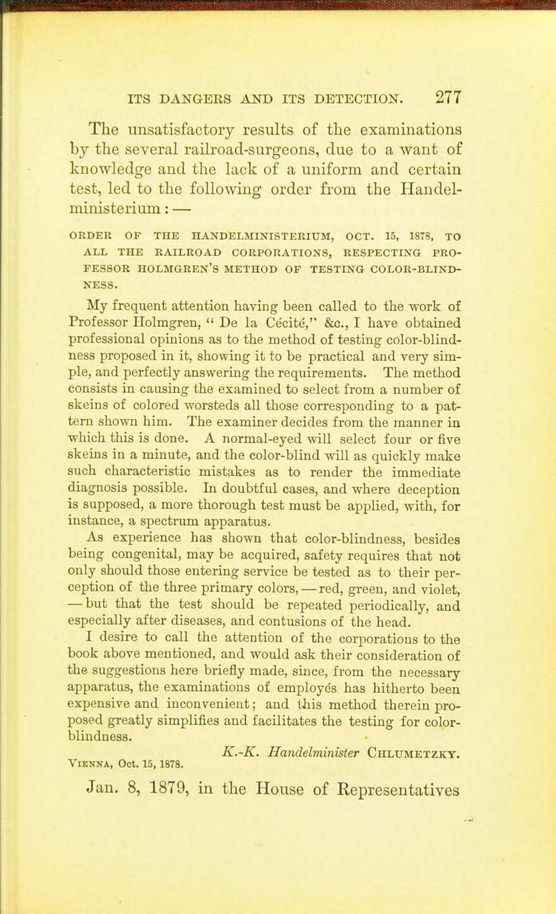 The unsatisfactory results of the examinations by the several railroad-surgeons, due to a want of knowledge and the lack of a uniform and certain test, led to the following order from the Handel- ministerium: — ORDER OF THE HANDELMINISTERIUM, OCT. 15, 1878, TO ALL THE RAILROAD CORPORATIONS, RESPECTING PRO- FESSOR HOLMGREN'S METHOD OF TESTING COLOK-BLIND- NESS. My frequent attention having been called to the work of Professor Holmgren,  De la Cecite, &c., I have obtained professional opinions as to the method of testing color-blind- ness proposed in it, showing it to be practical and very sim- ple, and perfectly answering the requirements. The method consists in causing the examined to select from a number of skeins of colored worsteds all those corresponding to a pat- tern shown him. The examiner decides from the manner in which this is done. A normal-eyed wiU select four or five skeins in a minute, and the color-blind will as quickly make such characteristic mistakes as to render the immediate diagnosis possible. In doubtful cases, and where deception is supposed, a more thorough test must be applied, with, for instance, a spectrum apparatus. As experience has shown that color-blindness, besides being congenital, may be acquired, safety requires that not only should those entering service be tested as to their per- ception of the three primary colors,—red, green, and violet, — but that the test shoudd be repeated periodically, and especially after diseases, and contusions of the head. I desire to call the attention of the corporations to the book above mentioned, and would ask their consideration of the suggestions here briefly made, since, from the necessary apparatus, the examinations of employes has hitherto been expensive and inconvenient; and this method therein pro- posed greatly simplifies and facilitates the testing for color- blindness. K.-K. Handelminister Chlumetzky. Vienna, Oct. 15, 1878. Jan. 8, 1879, in the House of Eepresentatives