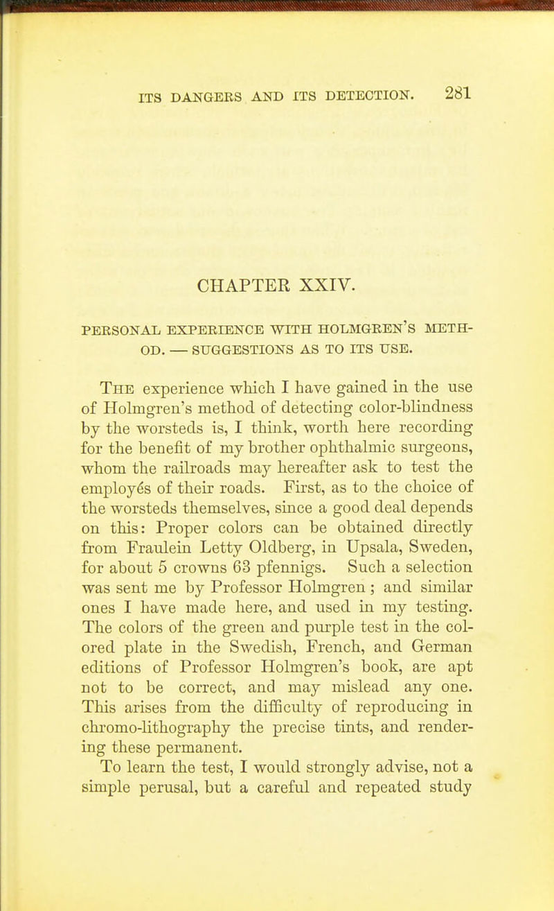 CHAPTER XXIV. PERSONAL EXPERIENCE WITH HOLMGREN'S METH- OD. — SUGGESTIONS AS TO ITS USE. The experience whicli I have gained in the use of Holmgren's method of detecting color-blindness by the worsteds is, I think, worth here recording for the benefit of my brother ophthalmic surgeons, whom the railroads may hereafter ask to test the employes of their roads. First, as to the choice of the worsteds themselves, since a good deal depends on this: Proper colors can be obtained directly from Fraulein Letty Oldberg, in Upsala, Sweden, for about 5 crowns 63 pfennigs. Such a selection was sent me by Professor Holmgren ; and similar ones I have made here, and used in my testing. The colors of the green and purple test in the col- ored plate in the Swedish, French, and German editions of Professor Holmgren's book, are apt not to be correct, and may mislead any one. This arises from the difBculty of reproducing in chromo-lithography the precise tints, and render- ing these permanent. To learn the test, I would strongly advise, not a simple perusal, but a careful and repeated study