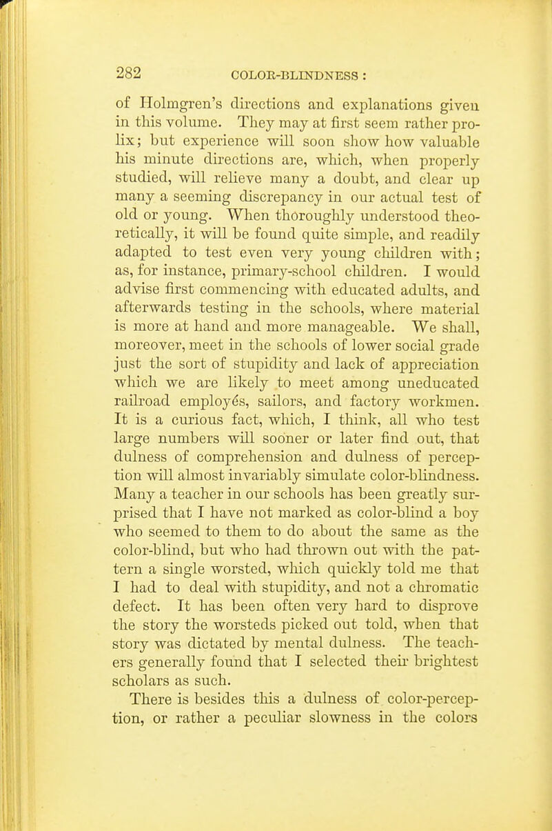 of Holmgren's directions and explanations given in this volume. They may at first seem rather pro- lix ; but experience will soon show how valuable his minute directions are, which, when properly studied, will relieve many a doubt, and clear up many a seeming discrepancy in our actual test of old or young. When thoroughly understood theo- retically, it will be found quite simple, and readily adapted to test even very young children with; as, for instance, primary-school children. I would advise first commencing with educated adults, and afterwards testing in the schools, where material is more at hand and more manageable. We shall, moreover, meet in the schools of lower social grade just the sort of stupidity and lack of appreciation which we are likely to meet among uneducated railroad employes, sailors, and factory workmen. It is a curious fact, which, I think, all who test large numbers will sooner or later find out, that clulness of comprehension and dulness of percep- tion will almost invariably simulate color-blindness. Many a teacher in our schools has been greatly sur- prised that I have not marked as color-blind a boy who seemed to them to do about the same as the color-blind, but who had thrown out with the pat- tern a single worsted, wliich quickly told me that I had to deal with stupidity, and not a chromatic defect. It has been often very hard to disprove the story the worsteds picked out told, when that story was dictated by mental dulness. The teach- ers generally found that I selected their brightest scholars as such. There is besides this a dulness of color-percep- tion, or rather a peculiar slowness in the colors