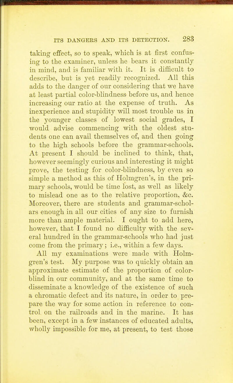 taking effect, so to speak, which is at first confus- ing to the examiner, unless he bears it constantly in mind, and is familiar with it. It is difficult to describe, but is yet readily recognized. All this adds to the danger of our considering that we have at least partial color-blindness before us, and hence increasing our ratio at the expense of truth. As inexperience and stupidity will most trouble us in the younger classes of lowest social grades, I would advise commencing with the oldest stu- dents one can avail themselves of, and then going to the high schools before the grammar-schools. At present I should be inclined to think, that, however seemingly curious and interesting it might prove, the testing for color-blindness, by even so simple a method as this of Holmgren's, in the pri- mary schools, would be time lost, as well as likely to mislead one as to the relative proportion, &c. Moreover, there are students and grammar-schol- ars enough in all our cities of any size to furnish more than ample material. I ought to add here, however, that I found no difficulty with the sev- eral hundred in the grammar-schools who had just come from the primary; i.e., within a few days. All my examinations were made with Holm- gren's test. My purpose was to quickly obtain an approximate estimate of the proportion of color- blind in our community, and at the same time to disseminate a knowledge of the existence of such a chromatic defect and its nature, in order to pre- pare the way for some action in reference to con- trol on the railroads and in the marine. It has been, except in a few instances of educated adults, wholly impossible for me, at present, to test those