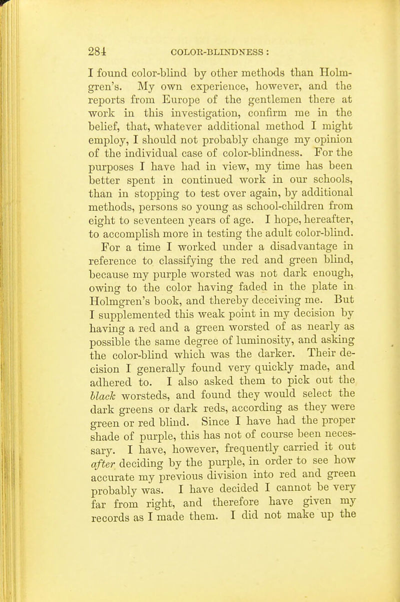 I found color-blind by other methods than Holm- gren's. My own experience, however, and the reports from Europe of the gentlemen there at work in this investigation, confirm me in the belief, that, whatever additional method I might employ, I should not probably change my opinion of the individual case of color-blindness. For the purposes I have had in view, my time has been better spent in continued work in our schools, than in stopping to test over again, by additional methods, persons so young as school-children fi-om eight to seventeen years of age. I hope, hereafter, to accomplish more in testing the adult color-blind. For a time I worked under a disadvantage in reference to classifying the red and green blind, because my purple worsted was not dark enough, owing to the color having faded in the plate in Holmgren's book, and thereby deceiving me. But I supplemented this weak point in my decision by having a red and a green worsted of as nearly as possible the same degree of luminosity, and asking the color-blind which was the darker. Their de- cision I generally found very quickly made, and adhered to. I also asked them to pick out the black worsteds, and found they would select the dark greens or dark reds, according as they were green or red blind. Since I have had the proper shade of purple, this has not of course been neces- sary. I have, however, frequently carried it out after deciding by the purple, in order to see how accurate my previous division into red and green probably was. I have decided I cannot be very far from right, and therefore have given my records as I made them. I did not make up the