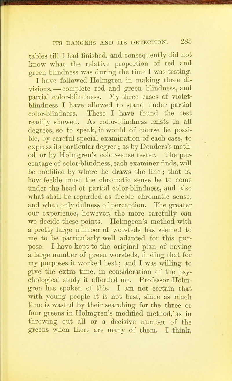 I ITS DANGERS AND ITS DETECTION. 285 tables till I had finished, and consequently did not know what the relative proportion of red and green blindness was during the time I was testing. I have followed Holmgren in making three di- visions,— complete red and green blindness, and partial color-blindness. My three cases of violet- blindness I have allowed to stand xmder partial color-blindness. These I have found the test readily showed. As color-blindness exists in all degrees, so to speak, it would of course be possi- ble, by careful special examination of each case, to express its particular degree; as by Donders's meth- od or by Holmgren's color-sense tester. The per- centage of color-blindness, each examiner finds, will be modified by where he draws the line ; that is, how feeble must the chromatic sense be to come under the head of partial color-blindness, and also what shall be regarded as feeble chromatic sense, and what only dulness of perception. The greater our experience, however, the more carefully can we decide these points. Holmgren's method with a pretty large number of worsteds has seemed to me to be particularly well adapted for this pur- pose. I have kept to the original plan of having a large number of green worsteds, finding that for my purposes it worked best; and I was willing to give the extra time, in consideration of the psy- chological study it afforded me. Professor Holm- gren has spoken of this. I am not certain that with young people it is not best, since as much time is wasted by their searching for the three or four greens in Holmgren's modified method, as in throwing out all or a decisive number of the greens when there are many of them. I think,