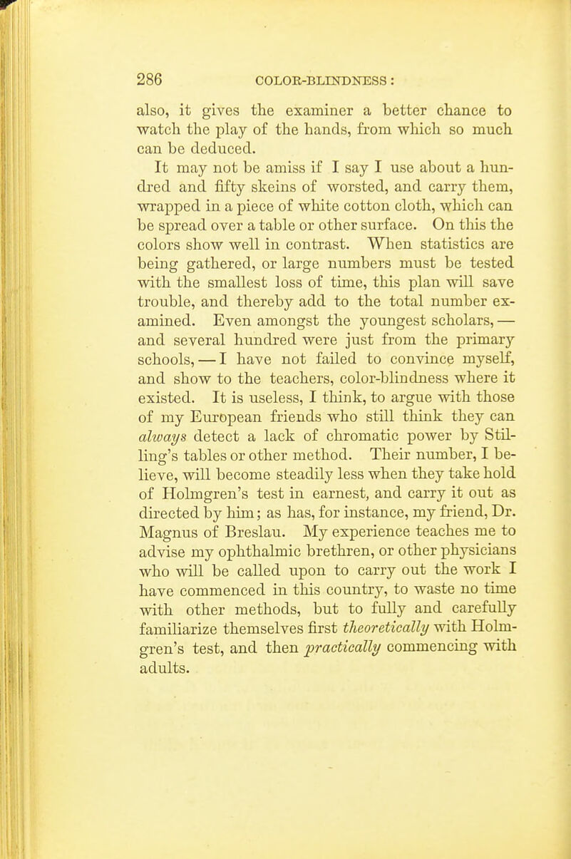 also, it gives the examiner a better chance to •watch the play of the hands, from which so much can be deduced. It may not be amiss if I say I use about a hun- dred and fifty skeins of worsted, and carry them, wrapped in a piece of white cotton cloth, which can be spread over a table or other surface. On tliis the colors show well in contrast. When statistics are being gathered, or large numbers must be tested with the smallest loss of time, this plan will save trouble, and thereby add to the total number ex- amined. Even amongst the youngest scholars, — and several hundred were just from the primary schools, — I have not failed to convince myself, and show to the teachers, color-blindness where it existed. It is useless, I think, to argue with those of my European friends who still think they can always detect a lack of chromatic power by Stil- ling's tables or other method. Their number, I be- lieve, will become steadily less when they take hold of Holmgren's test in earnest, and carry it out as directed by him; as has, for instance, my friend. Dr. Magnus of Breslau. My experience teaches me to advise my ophthalmic brethren, or other physicians who will be called upon to carry out the work I have commenced in this country, to waste no time with other methods, but to fully and carefuUy familiarize themselves first theoretically with Holm- gren's test, and then practically commencing with adults.