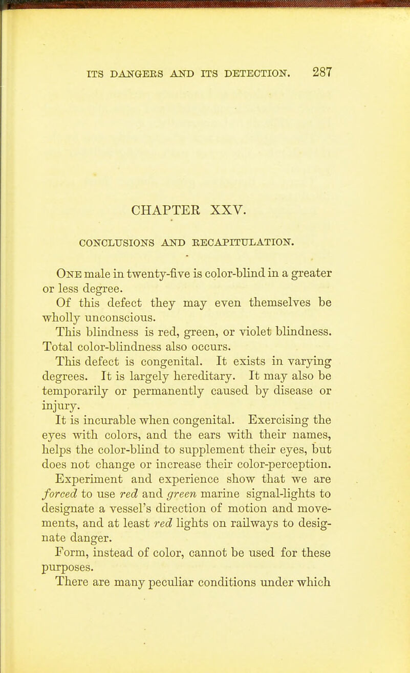 CHAPTER XXV. CONCLUSIONS AND RECAPITULATION. One male in twenty-five is color-blind in a greater or less degree. Of this defect they may even themselves be wholly unconscious. This blindness is red, green, or violet blindness. Total color-blindness also occurs. This defect is congenital. It exists in varying degrees. It is largely hereditary. It may also be temporarily or permanently caused by disease or injury. It is incurable when congenital. Exercising the eyes with colors, and the ears with their names, helps the color-blind to supplement their eyes, but does not change or increase their color-perception. Experiment and experience show that we are forced to use red and green marine signal-lights to designate a vessel's direction of motion and move- ments, and at least red lights on railways to desig- nate danger. Form, instead of color, cannot be used for these purposes. There are many peculiar conditions under which