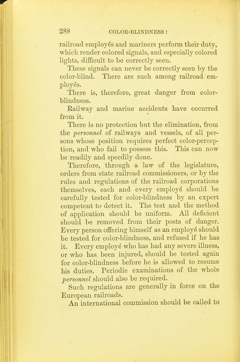 railroad employes and mariners perform their duty, which render colored signals, and especially colored lights, difficult to be correctly seen. These signals can never be correctly seen by the color-blind. There are such among railroad em- ployees. There is, therefore, great danger from color- blindness. Railway and marine accidents have occurred from it. There is no protection but the elimination, from the personnel of railways and vessels, of all per- sons whose position requires perfect color-percep- tion, and who fail to possess this. This can now be readily and speedily done. Therefore, through a law of the legislature, orders from state railroad commissioners, or by the rules and regrdations of the railroad corporations themselves, each and every employ^ should be carefully tested for color-blindness by an expert competent to detect it. The test and the method of application should be uniform. All deficient should be removed from their posts of danger. Every person offering himself as an employ^ should be tested for color-blindness, and refused if he has it. Every employe who has had any severe illness, or who has been injured, should be tested again for color-blindness before he is allowed to resume his duties. Periodic examinations of the whole personnel should also be required. Such regulations are generally in force on the European railroads. An international commission should be called to