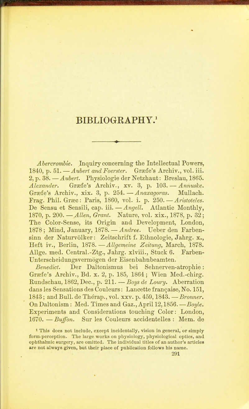 BIBLIOGRAPHY.^ Abercromhie. Inquiry concerning the Intellectual Powers, 1840, p. 51. — Avbert and Foerster. Grsefe's ArcMv., vol. iii. 2, p. 38.—Auhert. Physiologie der Netzhaut: Breslau, 1865. Alexander. Gr£efe's Archiv., xv. 3, p. 103.—Annuske. Grjefe's Archiv., xix. 3, p. 254.—Anaxagoras. Mullach. Frag. Phil. Grsec: Paris, 1860, vol. i. p. 250.—Aristoleles. De Sensu et Sensili, cap. iii.—Angell. Atlantic Monthly, 1870, p. 200. —Allen, Grant. Nature, vol. xix., 1878, p. 32; The Color-Sense, its Origin and Development, London, 1878; Mind, January, 1878. — Andree. Ueber den Farben- sinn der Naturvolker: Zeitschrift f. Ethnologic, Jahrg. x., Heft iv., Berlin, 1878. —Allgemeine Zeitung, March, 1878. Allge. med. Central.-Ztg., Jahrg. xlviii.. Stuck 6. Farben- Unterscheidungsvermbgen der Eisenbahnbeamten. Benedict. Der Daltonismus bei Sehnerven-atrophie: Graife's Archiv., Bd. x. 2, p. 185, 1864; Wien Med.-chirg. Rundschau, 1862, Dec, p. 211. — Boys de Loury. Aberration dans les Sensations des Couleurs: Laucette fran^aise. No. 151, 1843; and Bull, de Therap., vol. xxv. p. 459,1843. —Bronner. On Daltonism: Med. Times and Gaz., April 12,1856. —Boyle. Experiments and Considerations touching Color: London, 1670. — Buffon. Sur les Couleurs accidentelles : Mem. de 1 This does not include, except incidentally, vision in general, or simply form-perception. The large works on physiology, physiological optics, and ophthalmic surgery, are omitted. The Individual titles of an author's articles are not always given, but their place of publication follows his name.