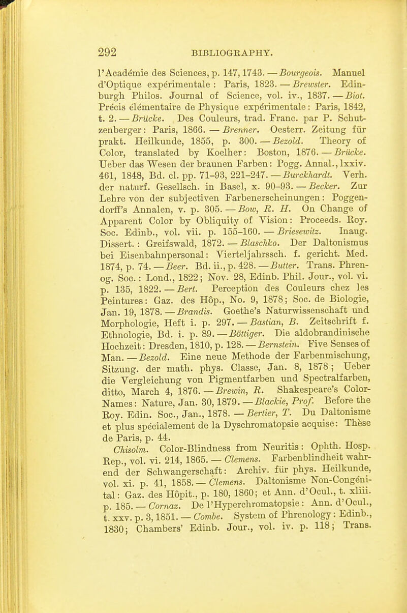 I'Academie des Sciences, p. 147,1743. —Bourgeois. Manuel d'Optique experimentale : Paris, 1823. — Brewster. Edin- burgh Philos. Journal of Science, vol. iv., 1837.—Biot. Precis elementaire de Physique experimentale: Paris, 1842, t. 2.—Brilcke. Des Couleurs, trad. Franc, par P. Schut- zenberger: Paris, 1866. — Brenner. Oesterr. Zeitung fiir prakt. Heilkunde, 1855, p. 300. — Bezold. Theory of Color, translated by Koelher: Boston, 1876.—Briicke. Ueber das Wesen der braunen Farben: Pogg. Annal., Ixxiv. 461, 1848, Bd. el. pp. 71-93, 221-24:7.—Burckhardt. Verb, der naturf. Gesellsch. in Basel, x. 90-93. — Becker. Zur Lehre von der subjectiven Farbenerscheinungen: Poggen- doi-ff's Annalen, v. p. 305. — Bow, R. H. On Change of Apparent Color by Obliquity of Vision: Proceeds. Roy. Soc. Edinb., vol. vii. p. 155-160. — Briesewitz. Inaug. Dissert. : Greifswald, 1872. — Blascliko. Der Daltonismus bei Eisenbahnpersonal: Vierteljahrssch. f. gericht. Med. 1874, p. 74. —£eer. Bd. ii., p. 428. —Butter. Trans. Phren- og. Soc.: Lond., 1822; Nov. 28, Edinb. Phil. Jour., vol. vi. p. 135, 1822.—Bert. Perception des Couleurs chez les Peintures: Gaz. des Hop., No. 9, 1878; Soc. de Biologic, Jan. 19, 1878.—Brandis. Goethe's Naturwissenschaft und Moi-phologie, Heft i. p. 297. —Bastian, B. Zeitschrift f. Ethnologie, Bd. i. p. 89.—Bottiger. Die aldobrandinische Hochzeit: Dresden, 1810, p. 128. — Bernstein. Five Senses of Man. —Bezold. Eine neue Methode der Farbenmischung, Sitzung. der math. phys. Classe, Jan. 8, 1878; Ueber die Vergleichung von Pigmentfarben und Spectralfarben, ditto, March 4, 187Q.—Brewin, R. Shakespeare's Color- Names : Nature, Jan. 30,1879. —Blackie, Prof. Before the Koy. Edin. Soc, Jan., 1878. —Bertier, T. Du Daltonisme et plus specialement de la Dyschromatopsie acquise: Th^e de Paris, p. 44. Chisolm. Color-Blindness from Neuritis : Ophth. Hosp. Rep., vol. vi. 214, 1865. — Clemens. Farbenblindheit wahr- end der Schwangerschaft: Archiv. fur phys. Heilkunde, vol. xi. p. 41, 1858. — Clemens. Daltonisme Non-Congeni- tal: Gaz. des Hopit., p. 180, 1860; et Ann. d'Ocul., t. xliii. p. 185. — Cornaz. De I'Hyperchromatopsie: Ann. d'Ocul., t. XXV. p. 3,1851. — Combe. System of Phrenology: Edinb., 1830; Chambers' Edinb. Jour., vol. iv. p. 118; Trans.