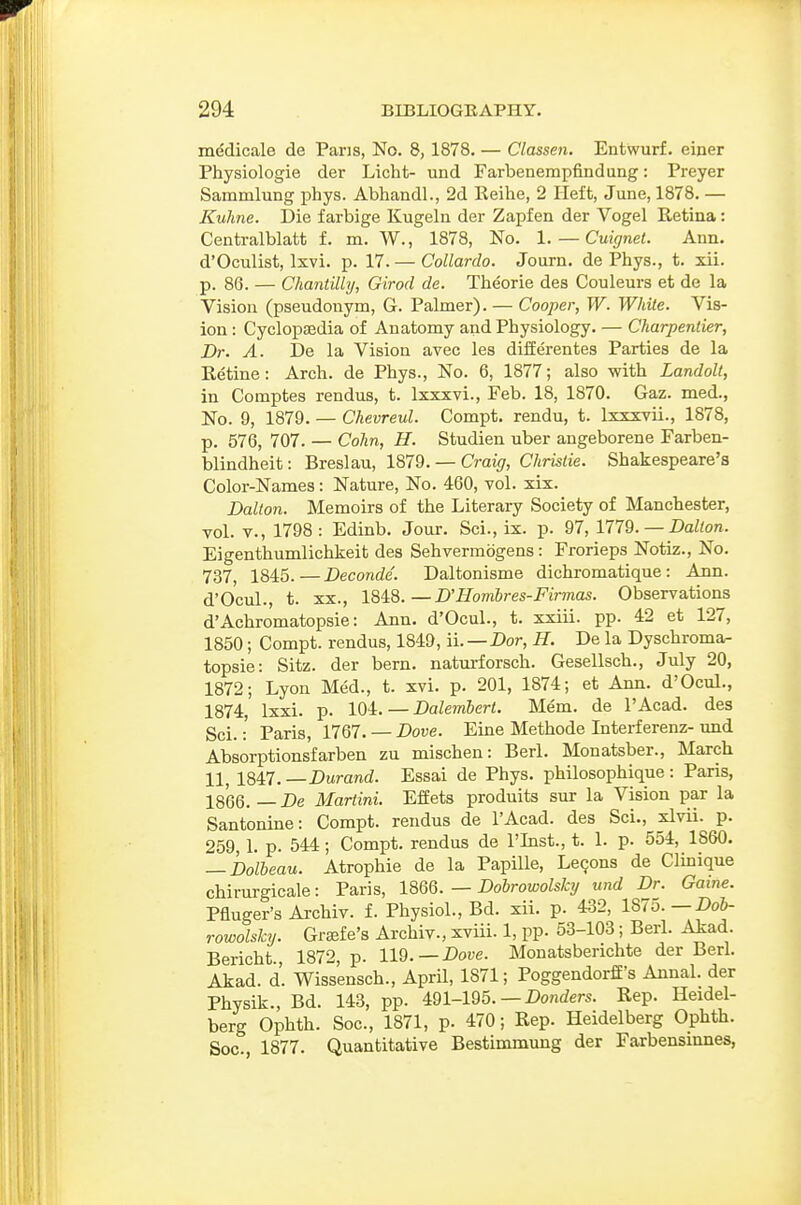 medicale de Paris, No. 8, 1878. — Classen. Entwurf. einer Physiologie der Licht- und Farbenempfindung: Preyer Samnilung phys. Abhandl., 2d Eeihe, 2 Heft, June, 1878. — Kulme. Die farbige Kugeln der Zapfen der Vogel Eetina: Centralblatt f. m. W., 1878, No. 1. — Cuignet. Ann. d'Oculist, Ixvi. p. 17. — Collardo. Journ. de Phys., t. xii. p. 86. — Cliantilly, Girod de. Theorie des Couleurs et de la Vision (pseudonym, G. Palmer). — Cooper, W. White. Vis- ion : Cyclopaedia of Anatomy and Physiology. — Charpender, Dr. A. De la Vision avec les differentes Parties de la Retine: Arch, de Phys., No. 6, 1877; also with Landolt, in Comptes rendus, t. Ixxxvi., Feb. 18, 1870. Gaz. med., No. 9, 1879. — Chevreul. Compt. rendu, t. Ixxxvii., 1878, p. 576, 707. — Cohn, H. Studien uber angeborene Farben- blindheit: Breslau, 1879. — Craig, Chrislie. Shakespeare's Color-Names: Nature, No. 460, vol. xix. Dalton. Memoirs of the Literary Society of Manchester, vol. Y., 1798: Edinb. Jour. Sci., ix. p. 97, 1779. — Dalton. Eigenthumlichkeit des Sehvermdgens: Frorieps Notiz., No. 737, 1845.—Deconde. Daltonisme dichromatique: Ann. d'Ocul., t. XX., \Md>.—D'Homhres-Firmas. Observations d'Achromatopsie: Ann. d'Ocul., t. xxiii. pp. 42 et 127, 1850; Compt. rendus, 1849, ii. — Dor, H. De la Dyschroma- topsie: Sitz. der bern. naturforsch. Gesellsch., July 20, 1872; Lyon Med., t. xvi. p. 201, 1874; et Ann. d'Ocul., 1874, Ixxi. p. 104. — Dalembert. Mem. de I'Acad. des Sci.: Paris, 1767. — Dove. Eine Methode Interferenz- und Absorptionsfarben zu mischen: Berl. Monatsber., March 11, 1847. —Durand. Essai de Phys. philosophique : Paris, 1866. — De Martini. Effets produits sur la Vision par la Santonine: Compt. rendus de I'Acad. des Sci., xlvii. p. 259,1. p. 544; Compt. rendus de I'lnst., t. 1. p. 554, 1860. — Dolheau. Atrophie de la Papille, Lemons de Clinique chirurgicale: Paris, 1866. — Dobrowolsky und Dr. Game. Pfluger's Archiv. f. Physiol., Bd. xii. p. 432, 1875.—-Do&- rowolsky. Grffife's Archiv., xviii. 1, pp. 53-103; Berl. Akad. Bericht., 1872, p. 119.—Dore. Monatsberichte der Berl. Akad. d. Wissensch., April, 1871; Poggendorff's Annal. der Physik., Bd. 143, pp. 491-195. — Donrfers. Rep. Heidel- berg Ophth. Soc, 1871, p. 470; Rep. Heidelberg Ophth. Soc, 1877. Quantitative Bestimmung der Farbensiunes,