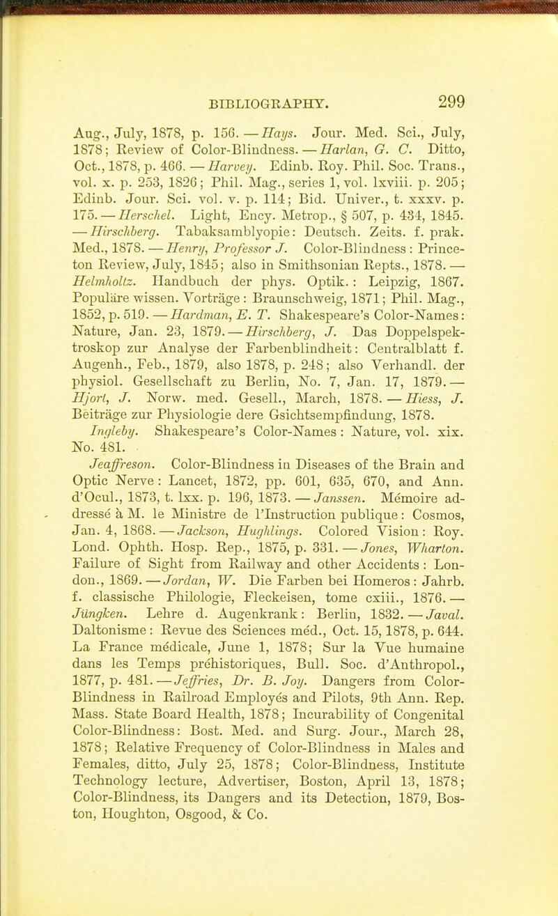 Aug., July, 1878, p. 156.—Ilmjs. Jour. Med. Sci., July, 1878; Review of Color-Bliudness.—Harlan, G. C. Ditto, Oct., 1878, p. 466. — Harvey. Edinb. Roy. Phil. Soc. Trans., vol. X. p. 253, 1826; Phil. Mag., series l,vol. Ixviii. p. 205; Edinb. Jour. Sci. vol. v. p. 114; Bid. Univer., t. xxxv. p. llo. — Herscliel. Light, Ency. Metrop., § 507, p. 484, 1845. — Hirschberg. Tabaksamblyopie: Deutsch. Zeits. f. prak. Med., 1878. —Henry, Professor J. Color-Blindness : Prince- ton Review, July, 1845; also in Smithsonian Repts., 1878. — HelmhoUz. Handbuch der phys. Optik.: Leipzig, 1867. Populiixe wissen. Vortrage: Braunschweig, 1871; Phil. Mag., 1852, p. 519.—Hardman,E. T. Shakespeare's Color-Names: Nature, Jan. 23, 1879. — Hirschberg, J. Das Doppelspek- troskop zur Analyse der Farbenblindheit: Centralblatt f. Augenh., Feb., 1879, also 1878, p. 248; also Verhandl. der physiol. Gesellschaft zu Berlin, No. 7, Jan. 17, 1879. — Hjorl, J. Norw. med. GeselL, March, 1878. — Hiess, J. Beitrage zur Physiologie dere Gsichtsempfindung, 1878. Inqleby. Shakespeare's Color-Names : Nature, vol. xix. No. 481. Jeaffreson. Color-Blindness in Diseases of the Brain and Optic Nerve: Lancet, 1872, pp. 601, 635, 670, and Ann. d'Ocul., 1873, t. Ixx. p. 196, IWIi. — Janssen. Memoire ad- dresse a M. le Ministre de I'Listruction publique : Cosmos, Jan. 4, 1868.—Jackson, Huglilings. Colored Vision: Roy. Lond. Ophth. Hosp. Rep., 1875, p. 331.—Jones, Wharton. Failure of Sight from Railway and other Accidents : Lon- don., 1869.—Jordan, W. Die Farben bei Homeros: Jahrb. f. classische Philologie, Fleckeisen, tome cxiii., 1876.— Jungken. Lehre d. Augenkrank: Berlin, 1832. — Javal. Daltonisme : Revue des Sciences med., Oct. 15,1878, p. 644. La France medicale, June 1, 1878; Sur la Vue humaine dans les Temps prchistoriques. Bull. Soc. d'Anthropol., 1877, p. 481.—Jeffries, Dr. B.Joy. Dangers from Color- Blindness in Railroad Employes and Pilots, 9th Ann. Rep. Mass. State Board Health, 1878; Incurability of Congenital Color-Blindness: Bost. Med. and Surg. Jour., March 28, 1878; Relative Frequency of Color-Blindness in Males and Females, ditto, July 25, 1878; Color-Blindness, Institute Technology lecture. Advertiser, Boston, April 13, 1878; Color-Blindness, its Dangers and its Detection, 1879, Bos- ton, Houghton, Osgood, & Co.