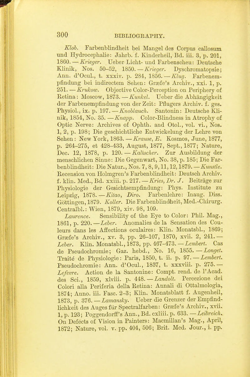 Kloh. Farbenblindheit bei Mangel des Corpus caUosum und Hydroceplialie: Jahrb. f. Kinderlieil, Bd. iii. 3, p. 201, 1860. — Krieger. Ueber Licht- und Farbenscheu: Deutsche Klinik, Nos. 50-52, Krieger. Dyschromatopsie; Ann. d'Ocul., t. xxxiv. p. 284, 1850.—Klug. Farbenem- pfindung bei indirectem Sehen: Gra3fe's Ai-chiv., xxi. 1, p. 251. —Krukow. Objective Color-Perception on Periphery of Ketina: Moscow, 1873. — Kunkel. Ueber die Abhangigkeit der Farbenempfindung von derZeit: Pflugers Archiv. f. ges. Physiol., ix. p. 197.—Knohlaucli. Santonin: Deutsche Kli- nik, 1854, No. 35. —Knajjp. Color-Blindness in Atrophy of Optic Nerve: Archives of Ophth. and Otol., vol. vi., Nos. 1, 2, p. 198; Die geschichtliche Entwickelung der Lehre von Sehen: New York, 1863. —Krause, E. Kosmos, June, 1877, p. 264-275, et 428-433, August, 1877, Sept., 1877; Nature, Dec. 12, 1878, p. — Kalischer. Zur Ausbildung der menschlichen Sinne: Die Gegenwart, No. 38, p. 185; Die Far- benblindheit: Die Natur., Nos. 7, 8, 9,11,12,1879. —Kunstle. Recension von Holmgren's Farbenblindheit: Deutsch Archiv. f. klin. Med., Bd. xxiii. p. 217. —Kries, Dr. J. Beitrage zur Physiologic der Gesichtsempfindung: Phys. Institute zu Leipzig, 1878.—Kilao, Diro. Farbenlehre: Inaug. Diss. Gdttingen, 1879. Koller. Die Farbenblindheit, Med.-Chirurg. Centralbl.: Wien, 1879, xiv. 98, 109. Laurence. Sensibility of the Eye to Color: Phil. Mag., 1861, p. 220.—Leber. Anomalies de la Sensation des Cou- leui-s dans les Affections oculaires: Klin. Monatsbl., 1869; Grsefe's Ai-chiv., xv. 3, pp. 26-107, 1870, xvii. 2, 241.— Leler. Klin. Monatsbl., 1873, pp. 467-473. — Lembert. Cas de Pseudochromie; Gaz. hebd.. No. 16, 1855.—Longet. Traite de Physiologic: Paris, 1850, t. ii. p. 97. — Lembert. Pseudochromie: Ann. d'Ocul., 1857, t. xxxviii. p. 275.— Lefevre. Action de la Santonine: Compt. rend, de I'Acad. des Sci., 1859, xlviii. p. 448.—Landolt. Percezione dei Colori alia Periferia della Retina: Annali di Ottalmologia, 1874; Anno. iii. Fasc. 2-3; Klin. Monatsblatt f. Augenheil, 1873, p. ilQ.—Lamansky. Ueber die Grenzer der Empfind- lichkeit des Auges fiir Spectralfarben: Graefe's Archiv., xvii. 1, p. 123; Poggendorff's Ann., Bd. cxliii. p. 633. —Leibreich. On Defects of Vision in Painters: Macmillan's Mag., April, 1872; Nature, vol. v. pp. 404, 506; Brit. Med. Jour., i. pp.