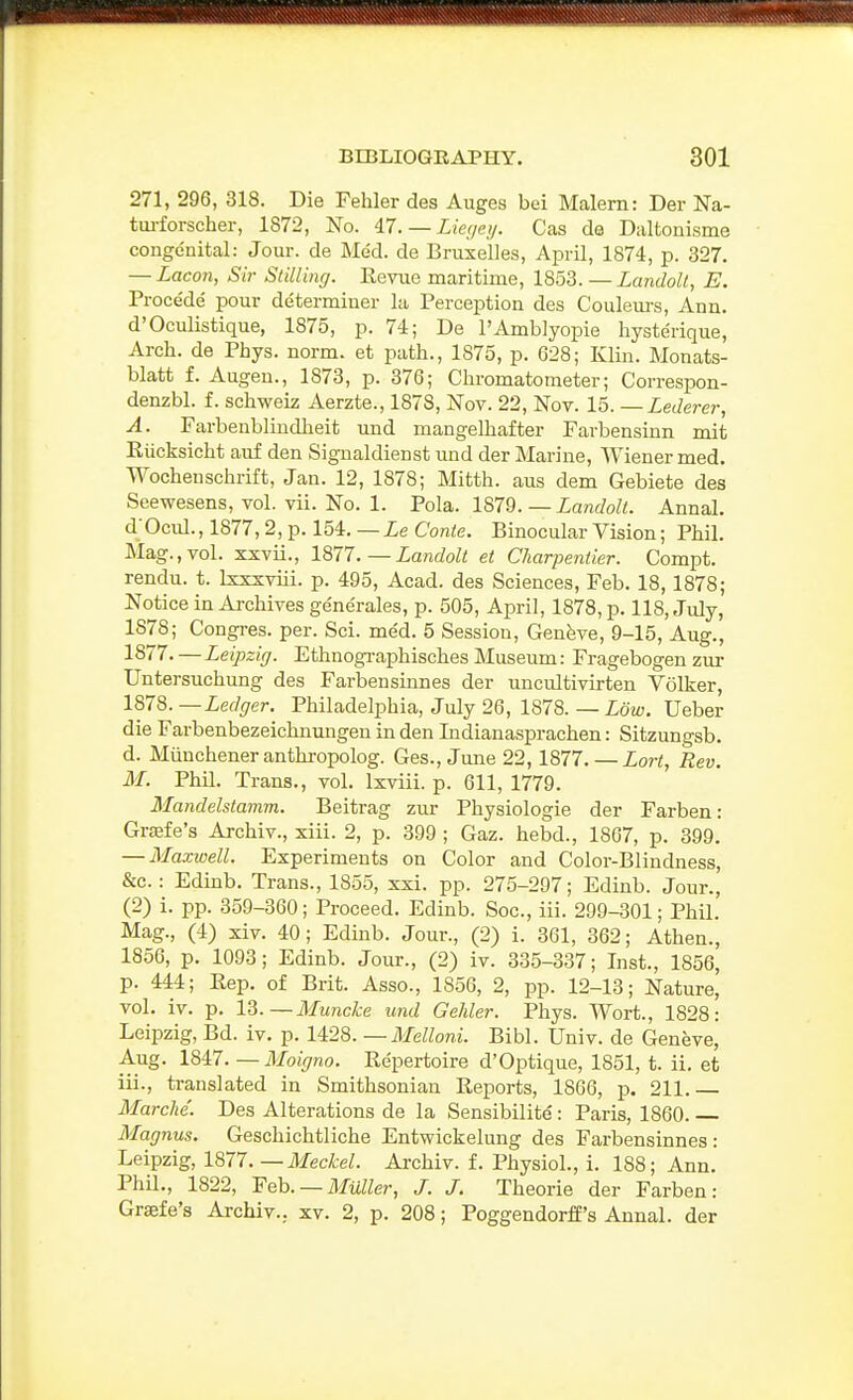 271, 296, 318. Die Fehler des Auges bei Malern: Der Na- tm-forscher, 1872, No. 47. — Z/ec/ey. Cas de Daltonisme congenital: Jour, de Med. de Bruxelles, April, 1874, p. 327, — Lacon, Sir Slilling. Eevue maritime, 1853. — LandoU, E. Procede' pour determiner la Perception des Couleurs, Ann. d'Oculistique, 1875, p. 74; De I'Amblyopie liysterique, Arch, de Phys. norm, et path., 1875, p. 628; Klin. Monats- blatt f. Augen., 1873, p. 376; Chromatometer; Correspon- denzbl. f. schweiz Aerzte., 1878, Nov. 22, Nov. — Lederer, A. Farbenblindheit und mangelhafter Farbensinn mit Eiicksicht auf den Sig-naldienst und der Marine, AViener med. Wocheuschrift, Jan. 12, 1878; Mitth. aus dem Gebiete des Seewesens, vol. vii. No. 1. Pola. I^IQ. — Landoll. Annal. dOcul.,1877,2,p. 154.—ieConie. Binocular Vision; Phil. Mag.,vol. xxvii., 1877.—Landolt et Charpentier. Compt. rendu, t. Ixxxviii. p. 495, Acad, des Sciences, Feb. 18,1878; Notice in Archives ge'nerales, p. 505, April, 1878, p. 118, July, 1878; Congres. per. Sci. med. 5 Session, Geneve, 9-15, Aug., 1877. — Leipzig. Ethnographisches Museum: Fragebogen zur Untersuchung des Farbensinnes der uncultivirten Volker, 1878. —Ledger. Philadelphia, July 26, 1878. — Low. Ueber die Farbenbezeichnimgen in den Indianasprachen: Sitzungsb. d. Miinchener anthropolog. Ges., June 22, 1877. — Lort, Rev. M. Phil. Trans., vol. Ixviii. p. 611, 1779. Mandelstamm. Beitrag zur Physiologie der Farben: Grffife's Archiv., xiii. 2, p. 399 ; Gaz. hebd., 1867, p. 399. — Maxwell. Experiments on Color and Color-Blindness, &c.: Edinb. Trans., 1855, xxi. pp. 275-297; Edinb. Jour., (2) i. pp. 359-360; Proceed. Edinb. Soc, iii. 299-301; Phil. Mag., (4) xiv. 40; Edinb. Jour., (2) i. 361, 362; Athen., 1856, p. 1093; Edinb. Jour., (2) iv. 335-337; Inst., 1856, p. 444; Kep. of Brit. Asso., 1856, 2, pp. 12-13; Nature, vol. iv. p. 13.—Muncke und Gehler. Phys. Wort., 1828: Leipzig, Bd. iv. p. 1428. —Melloni. Bibl. Univ. de Geneve, Aug. 1847. — Moigno. Repertoire d'Optique, 1851, t. ii, et iii., translated in Smithsonian Reports, 1866, p. 211 Marche. Des Alterations de la Sensibilite: Paris, 1860. Magnus. Geschichtliche Entwickelung des Farbensinnes: Leipzig, 1877. —Meckel. Archiv. f. Physiol., i. 188; Ann. Phil., 1822, 'Fob. —Mailer, J. J. Theorie der Farben: Grsefe's Archiv.. xv. 2, p. 208; Poggendorff's Annal. der