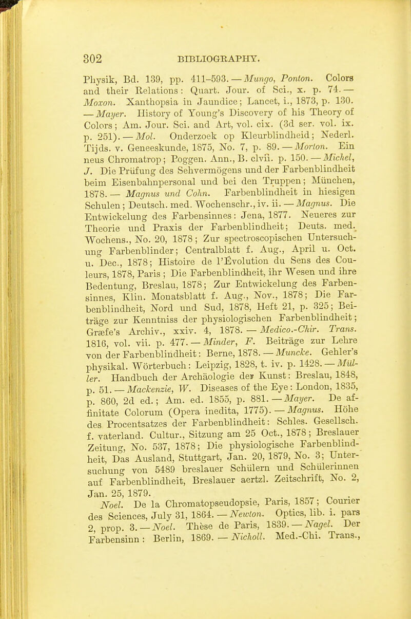 Physik, Bd. 139, pp. 411-593.—il/u^r/o, Portion. Colors and their ReLations: Quart. Jour, of Sci., x. p. 74.— Moxon. Xanthopsia in Jaundice; Lancet, i., 1873, p. 130. — Mayer. History of Young's Discovery of his Theory of Colors; Am. Jour. Sci. and Art, vol. cix. (3d ser. vol. ix. p. 251). —ilfoZ. Onderzoek op Kleurblindheid; Nederl. Tijds. V. Geneeskunde, 1875, No. 7, p. 89. — il/or/on. Ein neus Chromatrop; Poggen. Ann., B. clvii. p. 150.—Michel, J. Die Priifung des Sehvermogens und der Farbenblindheit beim Eisenbahnpersonal und bei den Truppeu; Miinchen, 1878.— Magnus und Colin. Farbenblindheit in hiesigen Schulen; Deutsch. med. Wochenschr., iv. ii. — Magnus. Die Entwickelung des Farbensinnes: Jena, 1877. Neueres zur Theorie iind Praxis der Farbenblindheit; Dents. med._ Wochens., No. 20, 1878; Zur spectroscopischen Untersuch- ung Farbenblinder; Centralblatt f. Aug., April u. Oct. u. Dec, 1878; Histoire de I'Evolution du Sens des Cou- leurs, 1878, Paris ; Die Farbenblindheit, ihr Wesen und ihre Bedeutung, Breslau, 1878; Zur Entwickelung des Farben- sinnes, Klin. Monatsblatt f. Aug., Nov., 1878; Die Far- benblindheit, Nord und Sud, 1878, Heft 21, p. 325; Bei- trage zur Kenntniss der physiologischen Farbenblindheit; Grffife's Archiv., xxiv. 4, 1878. — Medico.-Chir. Trans. 1816, vol. vii. p. 4:77. — Minder, F. Beitrage zur Lehre von der Farbenblindheit: Berne, 1878. — Muncke. Gehler's physikal. Worterbuch: Leipzig, 1828, t. iv. p. 1428. —ilfuZ- ler. Handbuch der Archaologie dej Kunst: Breslau, 1848, p. 51. — Mackenzie, W. Diseases of the Eye: London, 1835, p. 860, 2d ed.; Am. ed. 1855, p. 881. — il/ayer. De af- finitate Colorum (Opera inedita, 1775). — Magnus. Hohe des Procentsatzes der Farbenblindheit: Schles. Gesellsch. f. vaterland. Cultur., Sitzung am 25 Oct., 1878; Breslauer Zeitung, No. 537, 1878; Die physiologische Farbenblind- heit, Das Ausland, Stuttgart, Jan. 20, 1879, No. 3; Unter- suchung von 5489 breslauer Schulern und Schiilermnen auf Farbenblindheit, Breslauer aertzl. Zeitschrift, No. 2, Jan. 25, 1879. ^ . Noel. De la Chromatopseudopsie, Pans, 185 < ; Courier des Sciences, July 31, IB>QL — Newlon. Optics, lib. i. pars 2 prop. ^.—Noel. These de Paris, 1839. —iVa^eL Der Farbensinn : Berlin, 1869. — Niclioll. Med.-Chi. Trans.,