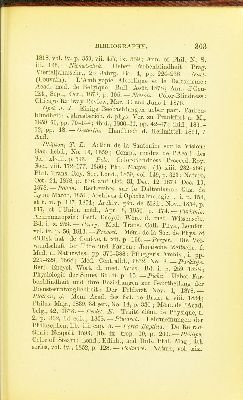 1818, vol. iv. p. 359, vii. 477, ix. 359 ; Ann. of Phil., N. S. iii. 12S. — Niemetschek. Ueber Farbenblindheit: Prag. Vierteljahrsschr., 25 Jahrg. Bd. 4, pp. 224-238.—iVweZ. (Louvain). L'Amblyopie Alcoolique et le Daltonisme: Acad. me'd. de Belgique; Bull., Aout, 1878; Ann. d'Ocu- list., Sept., Oct., 1878, p. 105.—Nelson. Color-Blindness: Chicago Bail way Beview, Mar. 30 and June 1, 1878. Opel, J. J. Einige Beobachtungen ueber part. Farben- blindheit: Jahresberich. d. phys. Ver. zu Frankfort a. M., 1859-60, pp. 70-144; ibid., 1860-61, pp. 42-47; ibid., 1861- 62, pp. i8. — Oesterlin. Handbuch d. Heilmittel, 1861, 7 Aufl. Phipson, T. L. Action de la Santonine sur la Vision: Gaz. hebd., No. 13, 1859 ; Compt. rendus de I'Acad. des Sci., xlviii. p. 593. —Pole. Color-Blindness : Proceed. Roy. Soc, viii. 172-177, 1856; Phil. Magaz., (4) xiii. 282-286; Phil. Trans. Roy. Soc. Lond., 1859, vol. 149, p. 323; Nature, Oct. 24, 1878, p. 676, and Oct. 31, Dec. 12, 1878, Dec. 19, 1878.—PoWon. Recherches sur le Daltonisme: Gaz. de Lyon, March, 1854; Archives d'Ophthalmologie, t i. p. 158, et t. ii. p. 137, 1854; Aj-chiv. gen. de Med., Nov., 1854, p.' 617, et I'Union med., Apr. 8, 1854, p. Vli.—Purldnje. Achromatopsie: Berl. Encycl. Wort. d. med. Wissensch., Bd. i. s. 259.—Parry. Med. Trans. Coll. Phys., London, vol. iv. p. 56, 1813. —Prews/. Mem. de la Soc. de Phys. et d'Hist. nat. de Genfeve, t. xii. p. 196.—Preyer. Die Ver- wandschaft der Tone und Farben: Jenaische Zeitschr. f. Med. u. Naturwiss., pp. 376-388; Pflugger's Archiv., i. pp 229-329, 1868; Med. Centralbl., 1872, No. 8. — Purlcinje. Berl. Encycl. Wort. d. med. Wiss., Bd. i. p. 259, 1828; Physiologic der Sinne, Bd. ii. p. 15. — Piclia. Ueber Far- benblindheit und ihre Beziehungen zur Beurtheilung der Dienstesuntauglichkeit: Der Feldarzt, Nov. 4, 1878. Plateau, J. Me'm. Acad, des Sci. de Brux. t. viii. 1834; Philos. Mag., 1839, 3d per.. No. 14, p. 330 ; Mem. de I'Acad. belg., 42, mS.—Peclet, E. Traite elem. de Physique, t. 2, p. 362, 3d edit., 1838.—Plutarch. Lehrmeinungen der Philosophen, lib. iii. cap. 5. — Porta Baptista. De Ref rac- tioni: Neapoli, 1593, lib. ix. trop. 10, p. 200. — Philiips. Color of Steam: Lond., Edmb., and Dub. Phil. Mag., 4th series, vol. iv., 1852, p. 128. — Podmore. Nature, vol. xix.