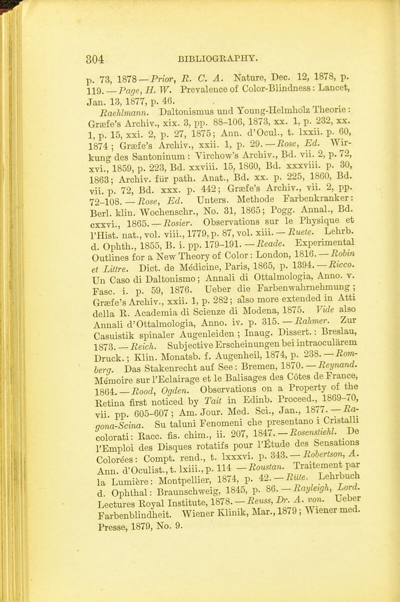 p. 73, 1878 —Prior, R. C. A. Nature, Dec. 12, 1878, p. 119. Page, H. W. Prevalence of Color-Blindness: Lancet, Jan. 13, 1877, p. 4G. EaeMmann. Daltonismus und Young-Helnihdlz Theone: GrEEfe's Archiv., xix. 3, pp. 88-lOG, 1873, xx. 1, p. 232, xx. 1, p. 15, xxi. 2, p. 27, 1875; Ann. d'Ocul., t. Ixxii. p. 60, 1874; Grffife's Archiv., xxii. 1, p. 29.—Rose, Ed. Wir- kung des Santoninum : Virchow's Archiv., Bd. vii. 2, p. 72, xvi., 1859, p. 223, Bd. xxviii. 15, 1800, Bd. xxxviii. p. 30, 1863; Ai-chiv. fiir path. Anat., Bd. xx. p. 225, 1800, Bd. vii. p. 72, Bd. xxx. p. 442; Grsefe's Archiv., vii. 2, pp. 72-108. — iJose, Ed. Unters. Methode Farbenkranker: Berl. klin. Wochenschr., No. 31, 1865; Pogg. Annal., Bd. cxxvi., 1865.—-Rosier. Observations sur le Physique et I'Hist. nat., vol. viii., 1779,p. 87, vol. xiii. — Ruete. Lehrb. d. Ophth., 1855, B. i. pp. 179-191. —Reade. Experimental Outlines for a New Theory of Color: London, 1816.—Robin et Litlre. Diet, de Medicine, Paris, 1865, p. mi.—Ricco. Un Case di Daltonismo; Annali di Ottalmologia, Anno. v. Fasc. 1. p. 59, 1876. Ueber die Farbenwalirnehmung; Grffife's'Archiv., xxii. 1, p. 282; also more extended in Atti della E. Academia di Scienze di Modena, 1875. Vide also Annali d'Ottalmologia, Anno. iv. p. Q15. — Ralimer. Zur Casuistik spinaler Augenleiden ; Inaug. Dissert.: Breslau, 1873 — Reich. Subj ective Erscheinungen bei mtraocularem Druck.; Klin. Monatsb. f. Augenheil, 1874, p. 2^8. —Rom- berg. Das Stakenrecht auf See: Bremen, 1870. — Reynand. Mdmoire sur I'Eclairage et le Balisages des Cotes de France, 1864.—J2oocZ, Ogden. Observations on a Property of the Eetina first noticed by Tail in Edinb. Proceed., 1869-70, vii. pp. 605-607; Am. Jour. Med. Sci., Jan., 1877. —-Ra- qona-Scina. Su taluni Fenomeni che preseutano i Cristalli colorati: Race. fis. chim., ii. 207, 1847.-i?osensa.M. De I'Emploi des Disques rotatifs pour I'fitude des Sensations Colorees: Compt. rend., t. Ixxxvi. p. m.-Robertson A. Ann. d'Oculist.,t.lxiii.,p. 114 _iilous^an. Traitement par la Lumiere: Montpellier, 1874, p. 42.Lehrbuch d. Ophihal: Braunschweig, 1845, p. 8Q.-Rayleigh, Lord. Lectures Eoyal Institute, 1878. - Reuss, Dr. A. von. Ueber Farbenblindieit. Wiener Klinik, Mar., 1879 ; Wiener med. Presse, 1879, No. 9.