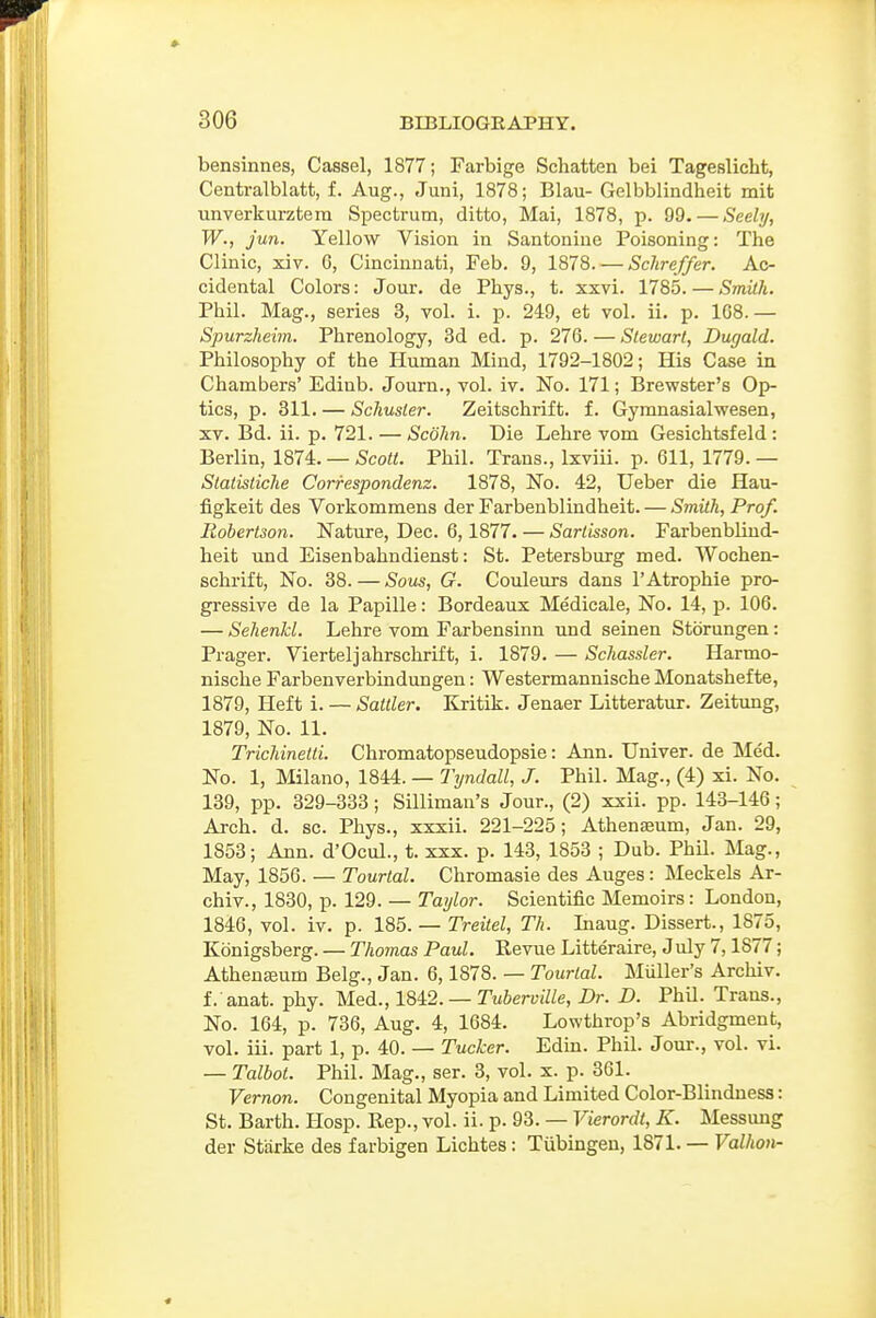 bensinnes, Cassel, 1877; Farbige Schatten bei Tageslicht, Centralblatt, f. Aug., Juni, 1878; Blau-Gelbblindheit mit unverkurztem Spectrum, ditto, Mai, 1878, p. 99. — Seely, W., fun. Yellow Vision in Santoniue Poisoning: The Clinic, xiv. 6, Cincinnati, Feb. 9, 1878. — Sclireffer. Ac- cidental Colors: Jour, de Pbys., t. xxvi. 1785. — Smith. Phil. Mag., series 3, vol. i. p. 249, et vol. ii. p. 1G8.— Spurzheim. Phrenology, 3d ed. p. 276. — Stewart, Dugald. Philosophy of the Human Mind, 1792-1802; His Case in Chambers' Edinb. Journ., vol. iv. No. 171; Brewster's Op- tics, p. 311. — Schuster. Zeitschrift. f. Gymnasialwesen, XV. Bd. ii. p. 721. — Scohn. Die Lehre vom Gesichtsfeld: Berlin, 1874. — Scott. Phil. Trans., Ixviii. p. 611, 1779. — Statisiiche Correspondenz. 1878, No. 42, Ueber die Hau- figkeit des Vorkommens der Farbenblindheit. — Smith, Prof. Robertson. Nature, Dec. 6,1877. — Sartisson. Farbenblind- heit und Eisenbahndienst: St. Petersburg med. Wochen- schrift, No. 38. — Sous, G. Couleurs dans 1'Atrophic pro- gressive de la Papille: Bordeaux Medicale, No. 14, p. 106. — Sehenkl. Lehre vom Farbensinn und seinen Storungen: Prager. Vierteljahrschrift, i. 1879. — Schassler. Harmo- nische Farbenverbindungen: Westermannische Monatshefte, 1879, Heft i. — Saltier. Kritik. Jenaer Litteratur. Zeitung, 1879, No. 11. Trichinetti. Chromatopseudopsie: Ann. Univer. de Med. No. 1, Milano, 1844. — Tyndall, J. Phil. Mag., (4) xi. No. 139, pp. 329-333; Silliman's Jour., (2) xxii. pp. 143-146; Arch. d. sc. Phys., xxxii. 221-225; Athenaeum, Jan. 29, 1853; Ann. d'Ocul., t. xxx. p. 143, 1853 ; Dub. Phil. Mag., May, 1856. — Tourtal. Chromasie des Auges: Meckels Ar- chiv., 1830, p. 129. — Taylor. Scientific Memoirs: London, 1846, vol. iv. p. 185. — Treitel, Th. Inaug. Dissert., 1875, Konigsberg. — Thomas Paul. Revue Litteraire, July 7,1877; Athenseum Belg., Jan. 6,1878. — Tourtal. Muller's Archiv. f. anat. phy. Med., 1842. — Tuherville, Dr. D. PhU. Trans., No. 164, p. 736, Aug. 4, 1684. Lowthrop's Abridgment, vol. ill. part 1, p. 40. — Tucker. Edin. Phil. Jour., vol. vi. — Talbot. Phil. Mag., ser. 3, vol. x. p. 361. Vernon. Congenital Myopia and Limited Color-Blindness: St. Barth. Hosp. Rep., vol. ii. p. 93. — Vierordt, K. Messung der Starke des farbigen Lichtes: Tiibingeu, 1871. — Valkon-