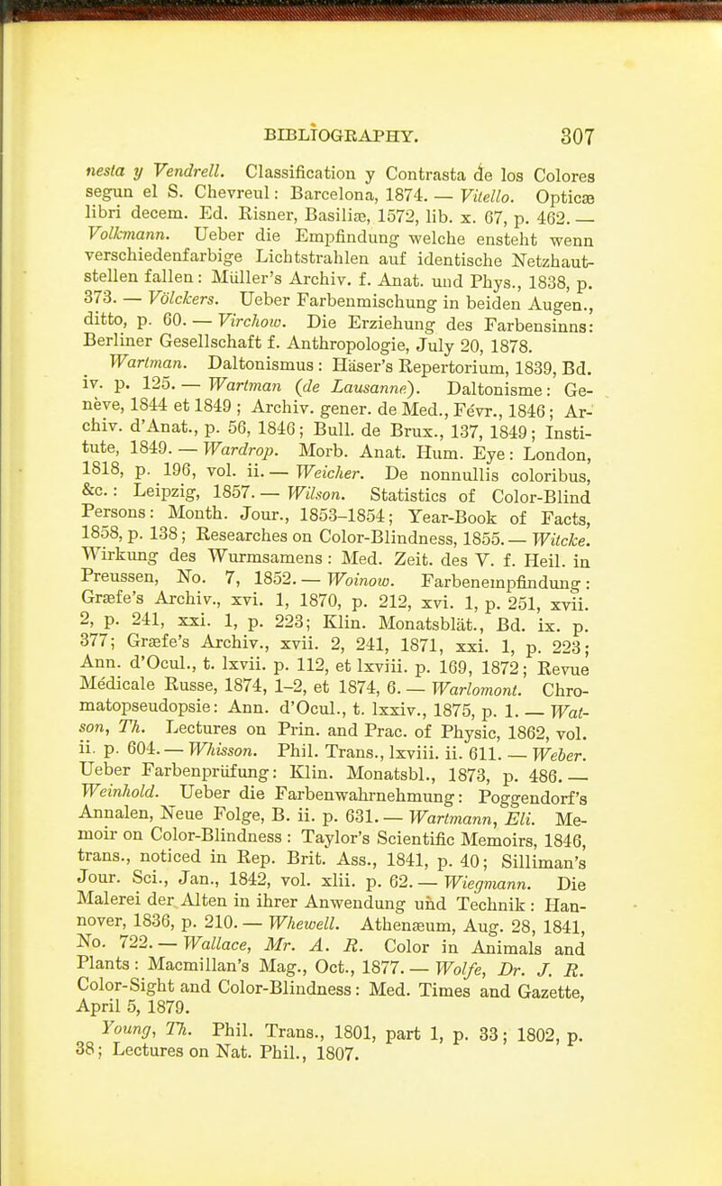 nesta y Vendrell. Classification y Contrasta (le los Colores segun el S. Chevreul: Barcelona, 1874. — Vitello. Opticse libri decern. Ed. Eisner, Basilic, 1572, lib. x. 67, p. 462. — Volkmann. Ueber die Empfindung welche ensteht wenn verschiedenfarbige Lichtstrahlen auf identische Netzhaut- stellen fallen: Miiller's Archiv. f. Anat. und Phys., 1838, p. 373. — Volckers. Ueber Farbenmischung in beiden Augen., ditto, p. 60. — VircJww. Die Erziehung des Farbensinns; Berliner Gesellschaft f. Anthropologie, July 20, 1878. Warlman. Daltonismus : Haser's Repertorium, 1839, Bd. iv. p. 125.— Wartman (de Lausanne). Daltonisme: Ge- neve, 1844 et 1849 ; Archiv. gener. de Med., Fevr., 1846; Ar- chiv. d'Anat., p. 56, 1846; Bull, de Bros., 137, 1849; Insti- tute, 1849. — Wardrop. Morb. Anat. Hum. Eye : London, 1818, p. 196, vol. ii. — Weicher. De nonnullis coloribus, &c.: Leipzig, 1857. — Wilson. Statistics of Color-Blind Persons: Month. Jour., 1853-1854; Year-Book of Facts, 1858, p. 138; Researches on Color-Blindness, 1855. — Witcke. Wirkung des Wurmsamens : Med. Zeit. des V. f. Heil. in Preussen, ISTo. 7, 19,62. —Woinow. Farbenempfindung: Grajfe's Archiv., xvi. 1, 1870, p. 212, xvi. 1, p. 251, xvii. 2, p. 241, xxi. 1, p. 223; Klin. Monatsblat., Bd. ix. p. 377; Grsefe's Archiv., xvii. 2, 241, 1871, xxi. 1, p. 223; Ann. d'Ocul., t. Ixvii. p. 112, et Ixviii. p. 169, 1872; Revue Medicale Russe, 1874, 1-2, et 1874, 6. — Warlomont. Chro- matopseudopsie: Ann. d'Ocul., t. Ixxiv., 1875, p. 1. — Wat- son, Th. Lectures on Prin. and Prac. of Physic, 1862, vol. ii. p. 604. — Whisson. Phil. Trans., Ixviii. ii. 611. — Weher. Ueber Farbenpriifung: Klin. Monatsbl., 1873, p. 486.— Weinliold. Ueber die Farbenwahrnehmung: Poggendorf's Annalen, Neue Folge, B. ii. p. 631. — Wartmann, Eli. Me- moir- on Color-Blindness : Taylor's Scientific Memoirs, 1846, trans., noticed in Rep. Brit. Ass., 1841, p. 40; Silliman's Jour. Sci., Jan., 1842, vol. xlii. p. 62. —Wiegmann. Die Malerei der Alten in ihrer Anwendung und Technik : Han- nover, 1836, p. 210. — Whewell. Athena;um, Aug. 28, 1841, No. 722. —Wallace, Mr. A. R. Color in Animals and Plants: Macmillan's Mag., Oct., im. —Wolfe, Dr. J. R. Color-Sight and Color-Blindness: Med. Times and Gazette, April 5, 1879. Young, Th. Phil. Trans., 1801, part 1, p. 33; 1802, p. 38; Lectures on Nat. Phil., 1807.