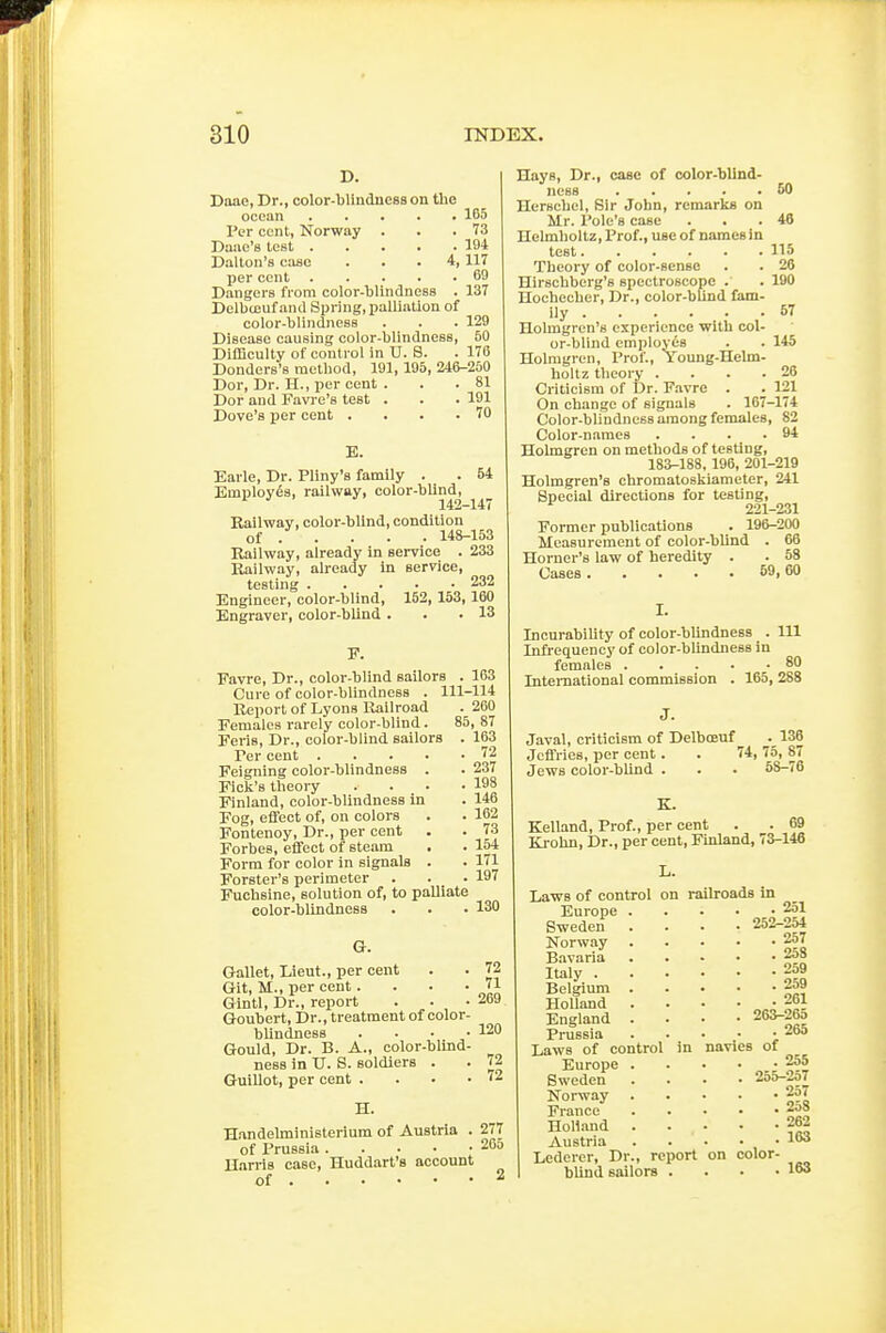 D. Daae, Dr., color-blindness on the ocean 165 Per cent, Norway . . .73 Dane's test 194 Dalton's ease ... 4,117 per cent 69 Dangers from color-blindness . 137 Delbccuf and Spring, palliation of color-blindness . . . 129 Disease causing color-blindness, 50 Difficulty of control in U. 8. . 176 Donders's method, 191, 195, 246-250 Dor, Dr. H., per cent . . . 81 Dor and Favi e's test . . . 191 Dove's per cent . . . .70 B. Earle, Dr. Pliny's family . . 54 Employes, railway, color-bUnd, 142-147 Kailwav, color-blind, condition of . . . . . 148-153 Railway, already in service . 233 Railway, already in service, testing 232 Engineer, color-blind, 152,153,160 Engraver, color-blind. . .13 F. Favre, Dr., color-blind sailors . 163 Cure of color-blLndness . 111-114 Report of Lyons Railroad . 260 Females rarely color-blind. 85,87 Feris, Dr., color-blind sailors . 163 Per cent 72 Feigning color-blindness . . 237 Ficli's theory . . • -198 Finland, color-blindness in . 146 Fog, effect of, on colors . . 162 Fontenoy, Dr., per cent . . 73 Forbes, effect of steam . . 154 Form for color in signals . . 171 Forster's perimeter . . . 197 Fuchsine, solution of, to palliate color-blindness . . . 130 Or. Gallet, Lieut., per cent . . 72 Git, M., per cent. . . - 71 Gintl, Dr., report . . -269 Goubert, Dr., treatment of color- blindness .... 120 Gould, Dr. B. A., color-blind- ness in U. S. soldiers . . 72 GuiUot, per cent . . . -72 H. Handelministerium of Austria . 277 of Prussia 20d Harris case, Huddart's account of Hays, Dr., case of color-blind- ness 50 Hersehel, Sir John, remarks on Mr. Pole's case . . .48 Helmholtz, Prof., use of names In lest 115 Theory of color-sense . . 26 Hirschberg's spectroscope . . 190 Hochecher, Dr., color-bUnd fam- ily 57 Holmgren's experience with col- or-blind employes . . 145 Holmgren, Prof., Young-Helm- holtz theory . . . .26 Criticism of Dr. Favre . . 121 On change of signals . 167-174 Color-blindness among females, 82 Color-names . . . .94 Holmgren on methods of testing, 183-188, 196, 201-219 Holmgren's chromatoskiameter, 241 Special directions for testing, 221-231 Former publications . 196-200 Measurement of color-bUnd . 66 Horner's law of heredity . . 58 Cases 59, 60 IncurabiUty of color-blindness . Ill Infrequency of color-blindness in females 80 Inteniational commission . 165, 288 J. Javal, criticism of Delboeuf . 136 Jcifries, per cent. . 74, 75, 87 Jews color-blind . . . 58-76 K. Kelland, Prof., per cent . . 69 Krohn, Dr., per cent, Finland, 73-146 L. Laws of control on railroads in Europe 251 Sweden .... 252-254 Norway 257 Bavaria 2o8 Italy 259 Belgium 259 Holland . . • • ■ 261 England .... 263-26o Prussia ..... 265 Laws of control in navies of Europe 255 Sweden .... 25o-2o7 Norway 2o7 France 2o8 HoHand 262 Austria 163 Lederer, Dr., report on color- blind sailors . . . • 163