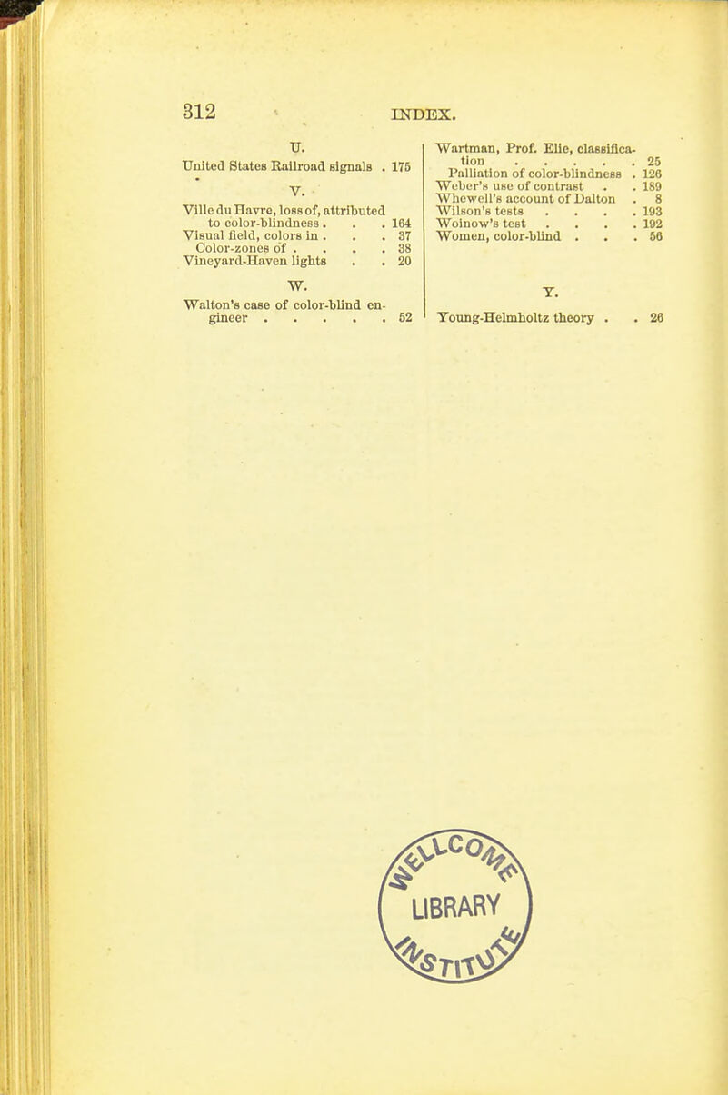 United States Bailroad signals . 175 V. VlUe du Havre, loss of, attributed to coloi'-blindness . . . 164 Visual field, colors in . . .37 Color-zones of . . . .38 Vineyard-Haven lights . . 20 W. Walton's case of color-blind en- gineer ..... 52 Wartman, Prof. Elle, classiflca- tion 25 Palliation of color-blindness . 126 Weber's use of contrast . . 189 Wbewell'e account of Dalton . 8 Wilson's tests .... 193 Woinow's test .... 192 Women, color-blind . . .58 T. Toung-Helmboltz theory . . 26