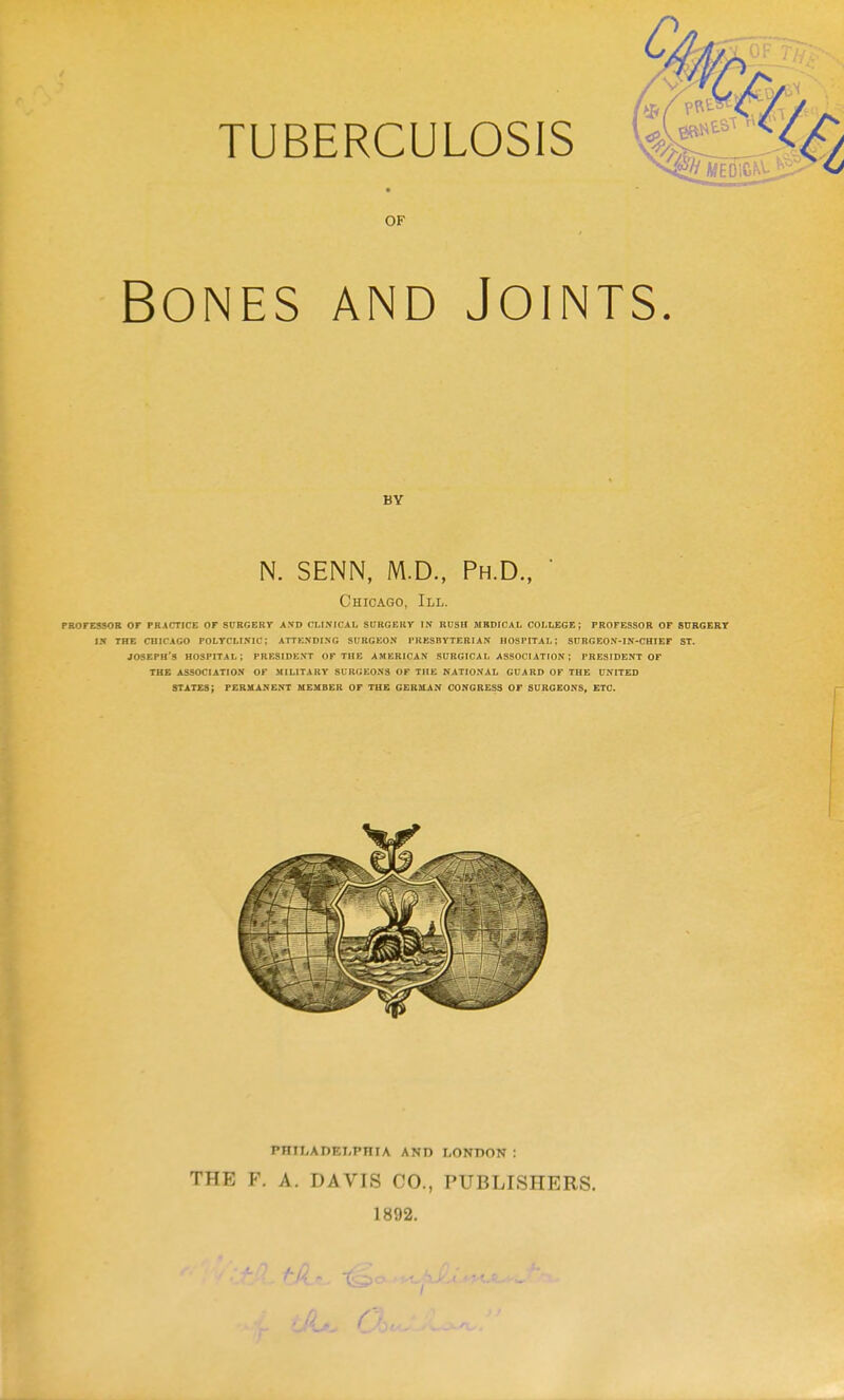 TUBERCULOSIS OF Bones and Joints. BY N. SENN, M.D., Ph.D.,  Chicago, III. PBOFESSOB or FRACTICE OF SDRGERr A.VD CLtNICAL StTRGBKr IN RUSH MBDICAL COLLEGE; PROFESSOR OF SURGERT IX THE CHICAGO POLTCLISIC; ATTENDING SURGEON PRBSBYTEBIAN HOSPITAL; SITRGEON-IN-CHIEF ST. JOSEPH'S hospital; PRESIDE.VT OF the AMERICAN SURGICA L ASSOCIATION ; PRESIDENT OF THE ASSOCIATIO.V OF MILITARY SURGEONS OF THE NATIONAL GUARD OF THE UNITED states; PERMANENT MEMBER OF THE GERMAN CONGRESS OF SURGEONS, ETC. PHILADEI-PHIA AND LONDON ; THE F. A. DAVIS CO., PUBLISHERS. 1892.