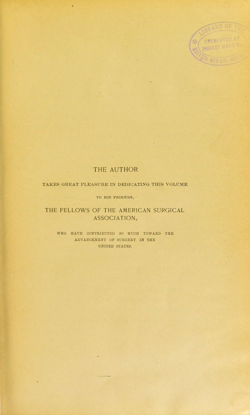 THE AUTHOR TAKES GREAT PLEASURE IN DEDICATING THIS VOLUME TO HIS FRIENDS, THE FELLOWS OF THE AMERICAN SURGICAL ASSOCIATION, WHO HAVE COKTKIBDTED SO MUCH TOWARD THE ADVANCEMENT OF SUEGEEY IN THE UNITED STATES.