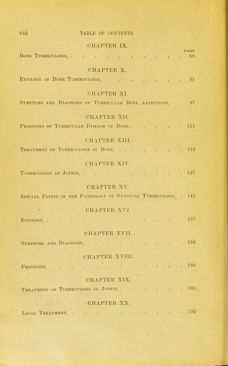 1. I Vlll Table of contents. CHAPTER IX. PAGE Bone Tuberculosis, 69 CHAPTER X. Etiology op Bone Tuberculosis, 91 CHAPTER XI. Symptoms and Diagnosis of Tubercular Bone affections, . 97 CHAPTER XII. Prognosis of Tubercular Disease of Bone, Ill CHAPTER XIII. Treatment of Tuberculosis of Bone, 116 CHAPTER XIV. Tuberculosis of Joints, 127 CHAPTER XV. Special Points in the Pathology of Synovial Tuberculosis,^ . 145 CHAPTER XVI. Etiology, 157 CHAPTER XVII. Symptoms and Diagnosis, 166 CHAPTER XVIII. Prognosis, 1 ^'^ CHAPTER XIX. Treatment of Tuberculosis of Joints, 18,5 CHAPTER XX. Local Treatment, 1^*2