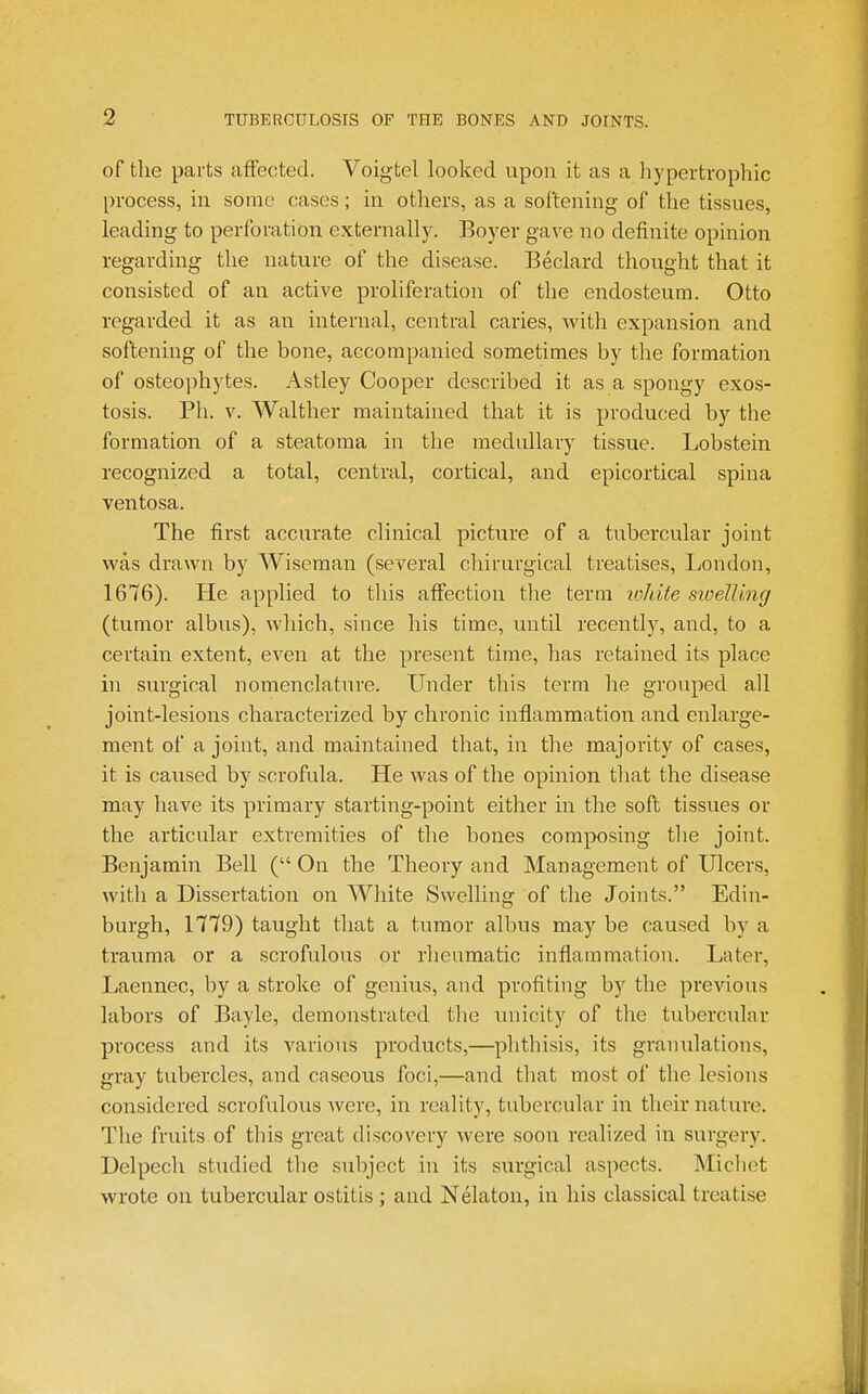 of the parts affected. Voigtel looked upon it as a hypertrophic process, in some cases; in others, as a softening of the tissues, leading to perforation externally. Boyer gave no definite opinion regarding the nature of the disease. Beclard thought that it consisted of an active proliferation of the endosteum. Otto regarded it as an internal, central caries, with expansion and softening of the bone, accompanied sometimes by the formation of osteophytes. Astley Cooper described it as a spongy exos- tosis. Ph. V. Walther maintained that it is produced by the formation of a steatoma in the medullary tissue. Lobstein recognized a total, central, cortical, and epicortical spina ventosa. The first accurate clinical picture of a tubercular joint was drawn by Wiseman (several chirurgical treatises, London, 1676). He applied to this affection the term lokite sioelUng (tumor albus), which, since his time, until recently, and, to a certain extent, even at the present time, has retained its place in surgical nomenclature. Under this term he grouped all joint-lesions characterized by chronic inflammation and enlarge- ment of a joint, and maintained that, in the majority of cases, it is caused by scrofula. He was of the opinion that the disease may have its primary starting-point either in the soft tissues or the articular extremities of the bones composing tlie joint. Benjamin Bell ( On the Theory and Management of Ulcers, with a Dissertation on White Swelling of the Joints. Edin- burgh, 1779) taught that a tumor albus may be caused by a trauma or a scrofulous or rlieumatic inflammation. Later, Laennec, by a stroke of genius, and profiting by the previous labors of Bayle, demonstrated the unicity of the tubercular process and its various products,—phtliisis, its granulations, gray tubercles, and caseous foci,—and that most of the lesions considered scrofulous were, in reality, tubercular in their nature. The fruits of this great discovery were soon realized in surgery. Delpech studied the subject in its surgical aspects. Mich(;t wrote on tubercular ostitis ; and Nelaton, in his classical treatise