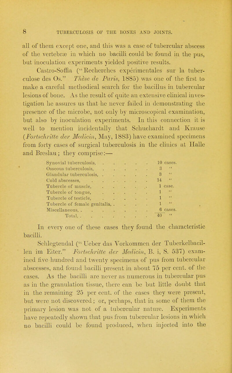 all of them except one, and this was a case of tubercular abscess of the vertebrce m which no bacilli could be found in the pus, but inoculation experiments yielded positive results. Castro-Soffia (Recherclies experimentales sur la tuber- culosa des Os. These de Paris, 1885) was one of the first to make a careful methodical search for the bacillus hi tubercular lesions of bone. As the result of quite an extensive clinical inves- tigation he assures us that he never failed in demonstrating the presence of the microbe, not only by microscopical examination, but also by inoculation experiments. In this connection it is well to mention incidentally that Schucliardt and Krause (Fortschritte der Medicin, May, 1883) have examined specimens from forty cases of surgical tuberculosis in the clinics at Halle and Breslau ; they comprise:— Synovial tuberculosis, 10 cases. Osseous tuberculosis, 3  Glandular tuberculosis, 3  Cold abscesses, 14  Tubercle of muscle, ...... 1 case. Tubercle of tongue, 1  Tubercle of testicle, 1  Tubercle of female genitalia, .... 1  Miscellaneous, 6 cases. Total 40  In every one of these cases they found the characteristic bacilli. Schlegtendal ( Ueber das Vorkommen der Tuberkelbacil- len im Eiter. Fortschritte der Medicin, B. i, S. 537) exam- ined five hundred and twenty specimens of pus from tubercular abscesses, and found bacilli present in about 75 per cent, of the cases. As the bacilli are never as numerous in tubercular pus as in the granulation tissue, there can be but little doubt that in the remaining 25 per cent, of the cases they were present, but were not discovered; or, perhaps, that in some of them the primary lesion was not of a tubercular nature. Experiments have repeatedly sliown that pus from tubercular lesions in which no bacilli could be found produced, when injected into the