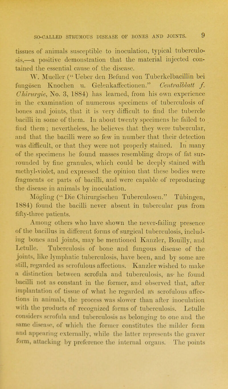 tissues of animals susceptible to inoculation, typical tuberculo- sis,—a positive demonstration that the material injected con- tained the essential cause of tlie disease. W. Mueller ( Ueber den Befund von Tuberkelbacillin bei fungosen Knochen u. Gelenkaftectionen. Centralhlatt f. CJiimrgie, No. 3, 1884) has learned, from his own experience in the examination of numerous specimens of tuberculosis of bones and joints, that it is very difficult to find the tubercle bacilli in some of them. In about twenty specimens he failed to find them ; nevertheless, he believes that they were tubercular, and that the bacilli were so few in number that their detection was difficult, or that they were not properly stained. In many of the specimens lie found masses resembling drops of fat sur- rounded by fine granules, which could be deeply stained with methyl-violet, and expressed the opinion that these bodies were fragments or parts of bacilli, and were capable of reproducing the disease in animals by inoculation. Mogling ( Die Chirurgischen Tuberculosen. Tiibingen, 1884) found the bacilli never absent in tubercular pus from fifty-three patients. Among others who have shown the never-failing presence of the bacillus in different forms of surgical tuberculosis, includ- ing bones and joints, may be mentioned Kanzler, Bouilly, and Letulle. Tuberculosis of bone and fungous disease of the joints, like lymphatic tuberculosis, have been, and by some are still, regarded as scrofulous affections. Kanzler wished to make a distinction between scrofula and tuberculosis, as- he found bacilli not as constant in the former, and observed that, after implantation of tissue of what he regarded scrofulous affec- tions in animals, the process was slower than after inoculation with the products of recognized forms of tuberculosis. Letulle considers scrofula and tuberculosis as belonging to one and the same disease, of wliicli the former constitutes the milder form and appearing externally, while the latter represents the graver fonn, attacking l)y preference the internal organs. The points