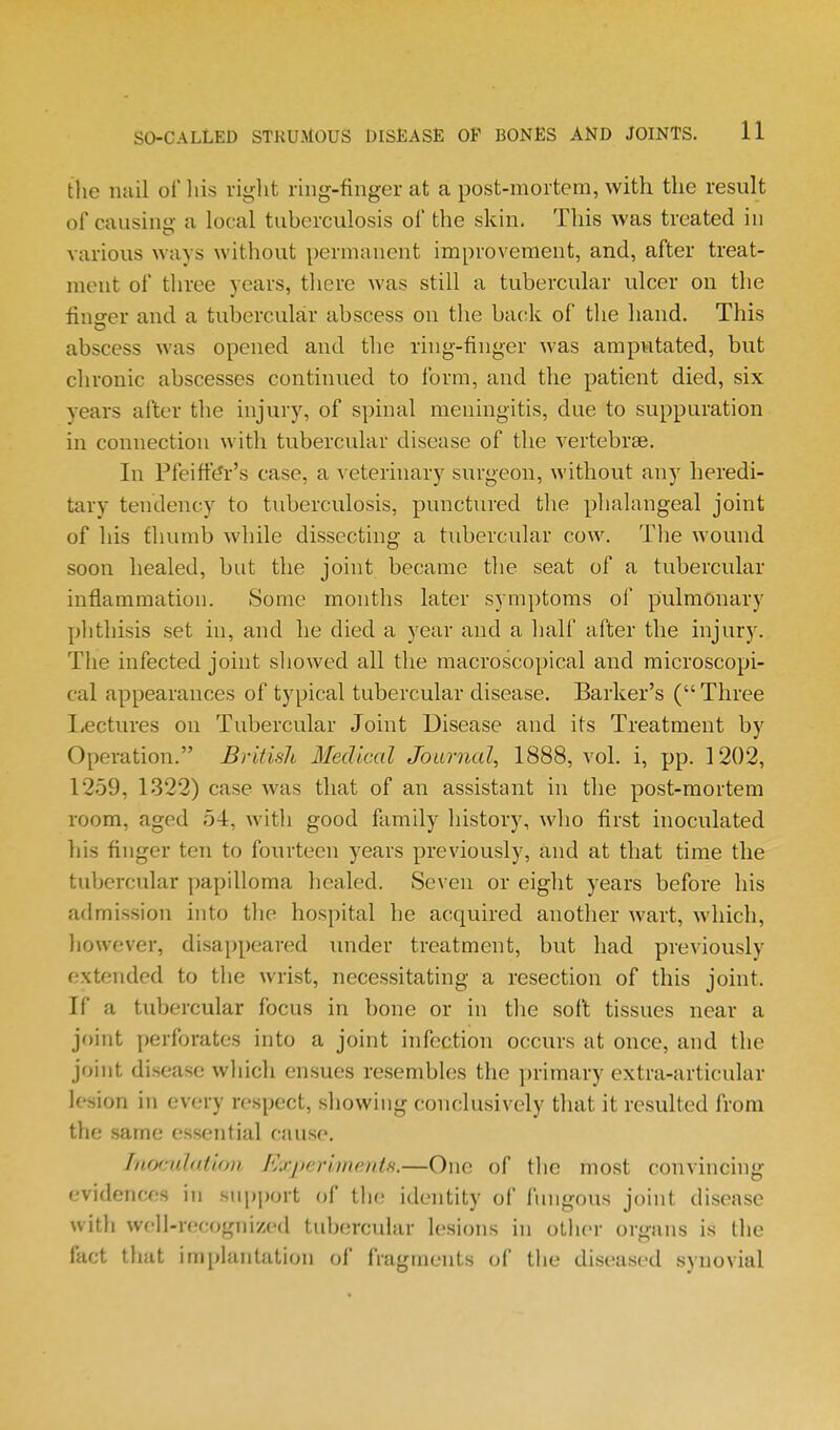 the nuil of liis right rmg-finger at a post-mortem, with the result of causing- a local tuberculosis of the skin, This was treated in various ways without permanent improvement, and, after treat- ment of three years, there was still a tubercular ulcer on the finser and a tubercular abscess on the back of the hand. This abscess was opened and the ring-finger was amputated, but chronic abscesses continued to form, and the patient died, six years after the injury, of spinal meningitis, due to suppuration in connection with tubercular disease of the vertebrae. In Pfeiffe^r's case, a veterinary surgeon, without any heredi- tary tendency to tuberculosis, punctured the phalangeal joint of his thumb while dissecting a tubercular cow. The wound soon healed, but the joint became the seat of a tubercular inflammation. Some months later symptoms of pulmonary phthisis set in, and he died a year and a half after the injury. The infected joint showed all the macroscopical and microscopi- cal appearances of typical tubercular disease. Barker's ( Three Lectures on Tubercular Joint Disease and its Treatment by Operation. British Medical Journal, 1888, vol. i, pp. 1202, 12.59, 1322) case Avas that of an assistant in the post-mortem room, aged 54, with good family history, who first inoculated his finger ten to fourteen years previously, and at that time the tubercular ])apilloma healed. Seven or eight years before his admission into the hospital he acquired another wart, which, liowever, disappeared under treatment, but had previously extended to the wrist, necessitating a resection of this joint. If a tubercular focus in bone or in the soft tissues near a joint perforates into a joint infection occurs at once, and the joint di.sease which ensues resembles the primary extra-articular lesion in every respect, showing conclusively that it resulted from the same essential cause. Inoculation f'/j-perimentfi.—One of the most convincing evidences in siipjwrt of the identity of ftmgous joint disease witli woll-recogiiized tubercular lesions in otlier organs is tlie fact that implantation of fragments of tlie diseased synovial