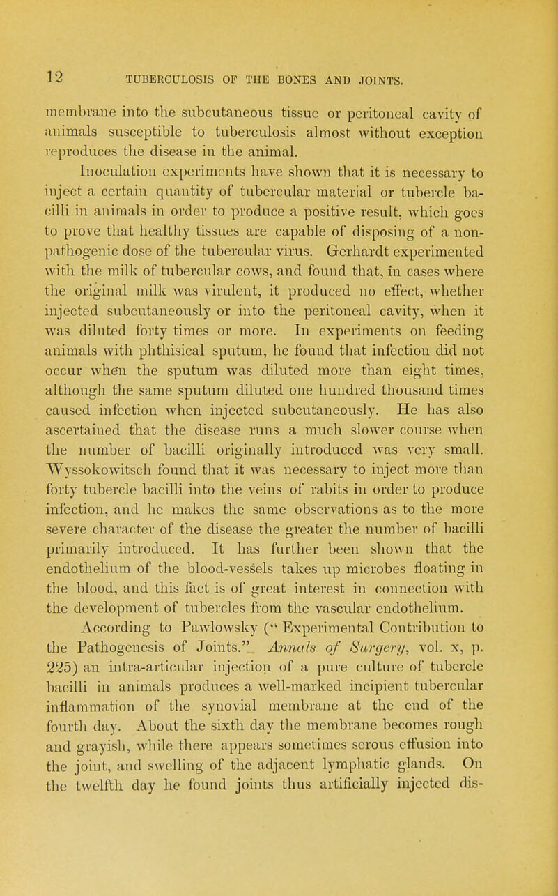 membrane into the subcutaneous tissue or peritoneal cavity of animals susceptible to tuberculosis almost without exception reproduces tlie disease in the animal. Inoculation experiments have shown that it is necessary to inject a certain quantity of tubercular material or tubercle ba- cilli in animals in order to produce a positive result, Avhich goes to prove that healtliy tissues are capable of disposing of a non- pathogenic dose of the tubercular virus. Gerhardt experimented with the milk of tubercular cows, and found that, in cases where the original milk was virulent, it produced no effect, whether injected snbcntaneously or into the peritoneal cavity, when it was diluted forty times or more. In experiments on feeding animals with phthisical sputum, he found that infection did not occur when the sputum was diluted more than eight times, although the same sputum diluted one hundred thousand times caused infection when injected subcutaneously. He has also ascertained that the disease runs a much slower course when the number of bacilli originally introduced was very small. Wyssokowitscli found that it was necessary to inject more than forty tubercle bacilli into the veins of rabits in order to produce infection, and he makes the same observations as to the more severe character of the disease the greater the number of bacilli primarily introduced. It has further been shown that the endothelium of the blood-vessels takes up microbes floating in the blood, and this fact is of great interest in connection with the development of tubercles from the vascular endothelium. According to Pawlovvsky Experimental Contribution to the Pathogenesis of Joints.. Annuls of Surgery, vol. x, p. 225) an intra-articular injection of a pure culture of tubercle bacilli in animals produces a well-marked incipient tubercular inflammation of the synovial membrane at the end of the fourth day. About the sixth day the membrane becomes rough and grayish, while there appears sometimes serous effusion into the joint, and swelling of the adjacent lymphatic glands. On the twelfth day he found joints thus artifiicially injected dis-