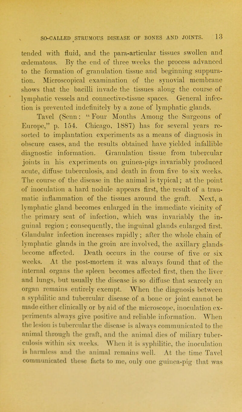 tended with fluid, and the para-articular tissues swollen and oedematous. By the end of three weeks the process advanced to the formation of granulation tissue and beginning suppura- tion. Microscopical examination of the synovial membrane sliows that the bacilli invade the tissues along the course of lymphatic vessels and connective-tissue spaces. General infec- tion is prevented indefinitely by a zone of lymphatic glands. Tavel (Senn:  Four Months Among the Surgeons of Europe, p. 154. Chicago, 1887) has for several years re- sorted to implantation experiments as a means of diagnosis in obscure cases, and the results obtained have yielded infallible diagnostic information. Granulation tissue from tubercular joints in his experiments on guinea-pigs invariably produced acute, diffuse tuberculosis, and death in from five to six weeks. The course of the disease in the animal is typical; at the point of inoculation a hard nodule appears first, the result of a trau- matic inflammation of the tissues around the graft. Next, a lymphatic gland becomes enlarged in the immediate vicinity of the primary seat of infection, which was invariably the in- guinal region; consequently, the inguinal glands enlarged first. (ilandular infection increases rapidly; after the whole chain of lymphatic glands in the groin are involved, the axillary glands become affected. Death occurs in the course of five or six weeks. At the post-mortem it w^as always found that of the intemal organs the spleen becomes affected first, then the liver and lungs, but usually the disease is so diffuse that scarcely an organ remains entirely exempt. When the diagnosis between a syphilitic and tubercular disease of a bone or joint cannot be made either clinically or by aid of the microscope, inoculation ex- j)oriments always give positive and reliable information. When the lesion is tubercular the disease is always communicated to the animal through the graft, and the animal dies of miliary tuber- culosis within six weeks. When it is syphilitic, the inoculation is harmless and the animal remains well. At the time Tavel communicated these facts to me, only one guinea-pig that was