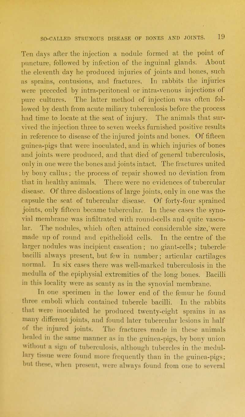 Ten days after the injection a nodule formed at the point of puncture, followed by infection of the inguinal glands. About the eleventh day he produced injuries of joints and bones, such as sprains, contusions, and fractures. In rabbits the injuries were preceded by intra-peritoneal or intra-venous injections of pure cultures. The latter method of injection was often fol- lowed by death from acute miliary tuberculosis before the process had time to locate at the seat of injury. The animals that sur- vived the injection three to seven weeks furnished positive results in reference to disease of the injured joints and bones. Of fifteen guinea-pigs that were inoculated, and in which injuries of bones and joints were produced, and that died of general tuberculosis, only in one were the bones and joints intact. The fractures united by bony callus; the process ol' repair showed no deviation from that in healthy animals. There were no evidences of tubercular disease. Of three dislocations of large joints, only in one was the capsule the seat of tubercular disease. Of forty-four sprained joints, only fifteen became tubercular. In tliese cases the syno- vial membrane was infiltrated with round-cells and quite vascu- lar. The nodiiles, which often attained considerable size,'were made up of round and epithelioid cells. In the centre of the larger nodules was incipient caseation; no giant-cells; tubercle bacilli always present, but few in number; articular cartilages normal. In six cases there was well-marked tuberculosis in the medulla of the epiphysial extremities of the long bones. Bacilli in this locality were as scanty as in the synovial membrane. In one specimen in the lower end of the femur he found three emboli which contained tubercle bacilli. In the rabbits that were inoculated he produced twenty-eight sprains in as many different joints, and found later tubercular lesions in half of the injured joints. The fractures made in these animals healed in tlie same manner as in tlie guinea-pigs, by bony union witliout a sign of tuberculosis, altliougli tubercles in the medul- lary tissue were found more frequently than in the guinea-pigs; but these, wlien present, were always found from one to several