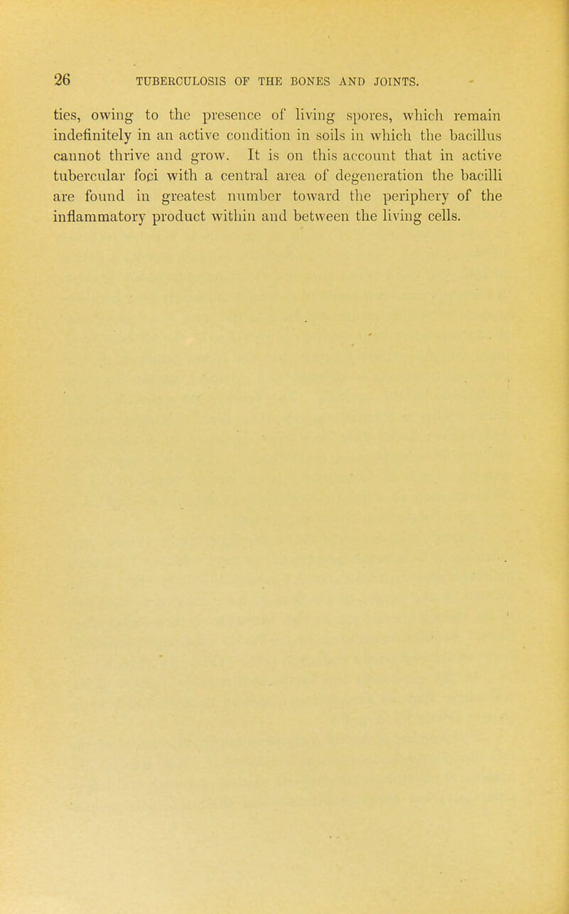 ties, owing to the presence of living spores, wliicli remain indefinitely in an active condition in soils in which the bacillus cannot thrive and grow. It is on this account that in active tubercular foci with a central area of degeneration the bacilli are found in greatest number toward the periphery of the inflammatory product within and between the living cells.