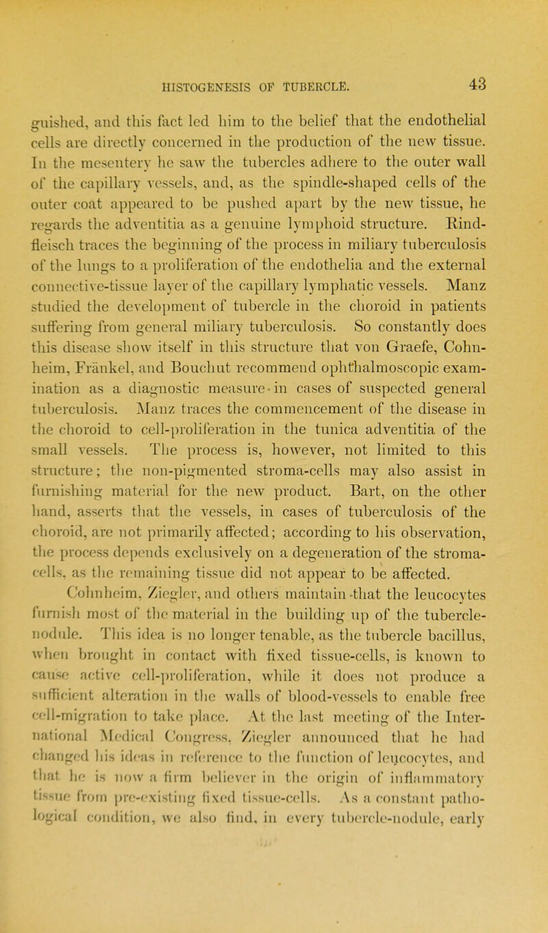 guished, and this fact led liim to the behef that the endothelial cells are directly concerned in the production of the new tissue. In the mesentery he saw the tubercles adhere to the outer wall of the capillary vessels, and, as the spindle-shaped cells of the outer coat appeared to be pushed apart by the new tissue, he regards the adventitia as a genuine lymphoid structure, Rind- fleisch traces the beginning of the process in miliary tuberculosis of the lungs to a proliferation of the endothelia and the external connective-tissue layer of the capillary lymphatic vessels. Manz studied the development of tubercle in the choroid in patients suffering from general miliary tuberculosis. So constantly does this disease show itself in this structure that von Graefe, Cohn- heim, Fraukel, and Bouchut recommend ophthalmoscopic exam- ination as a diagnostic measure-in cases of suspected general tuberculosis. Manz traces the commencement of the disease in the choroid to cell-proliferation in the tunica adventitia of the small vessels. The process is, however, not limited to this structure; tlie non-pigmented stroma-cells may also assist in furnishing matcn-ial for the new product. Bart, on the other hand, asserts that the vessels, in cases of tuberculosis of the choroid, are not primarily affected; according to his observation, the process depends exclusively on a degeneration of the stroma- cells, as the remaining tissue did not appear to be affected, Cohnheim, Ziegler, and others maintain-that the leucocytes furnish most of the material in the building up of the tubercle- nodule. This idea is no longer tenable, as the tubercle bacillus, when brought in contact with Hxed tissue-cells, is known to caus<; active cell-proliferation, while it does not produce a sufficient alteration in the walls of blood-vessels to enable free cell-migration to take ])lace. At the last meeting of the Inter- national Medical Congress, Ziegler announced that he had changed his ideas in ref(!rence to the function of leucocytes, and that lie is now a firm believer in the origin of inflammatory tissue from pre-existing fixed tissue-cells. As a constant patho- logical condition, we also find, in every tubercle-nodule, early