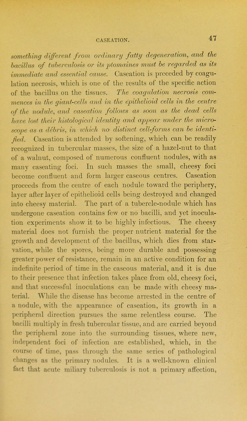 CASEATION. something different from ordinary fatty degeneration, and the baciUus of tid)ercidosis or its ptomaines must he regarded as its immediate and essential cause. Caseation is preceded by coagu- lation necrosis, which is one of the results of the specific action of the bacillus on the tissues. The coagulation necrosis com- mences in the giant-cells and in the epithelioid cells in the centre of the nodale, and caseation follows as soon as the dead cells have lost their histological identity and appear under the micro- scope as a debris, in ivhich no distinct cell-forms can he identi- fied. Caseation is attended by softening, which can be readily recognized in tubercular masses, the size of a hazel-nut to that of a walnut, composed of numerous confluent nodules, with as many caseating foci. In such masses the small, cheesy foci become confluent and form larger caseous centres. Caseation proceeds from the centre of each nodule toward the periphery, layer after layer of epithelioid cells being destroyed and changed into cheesy material. Tlie part of a tubercle-nodule which has undergone caseation contains few or no bacilli, and yet inocula- tion experiments show it to be highly infectious. The cheesy material does not furnish the proper nutrient material for the growth and development of the bacillus, which dies from star- vation, while the spores, being more durable and possessing greater power of resistance, remain in an active condition for an indefinite period of time in the caseous material, and it is due to their presence that infection takes place from old, cheesy foci, and that successful inoculations can be made with cheesy ma- terial. Wliile the disease has become arrested in the centre of a nodule, with the appearance of caseation, its growth in a peripheral direction pursues the same relentless course. The Vjacilh multiply in fresli tubercular tissue, and are carried beyond the peripheral zone into the surrounding tissues, where new, independent foci of infection are established, which, in the course of time, pass through tlie same series of pathological changes as the primary nodules. It is a well-known clinicnl fact that acute miliai^ tuberculosis is not a primary aff'ection,