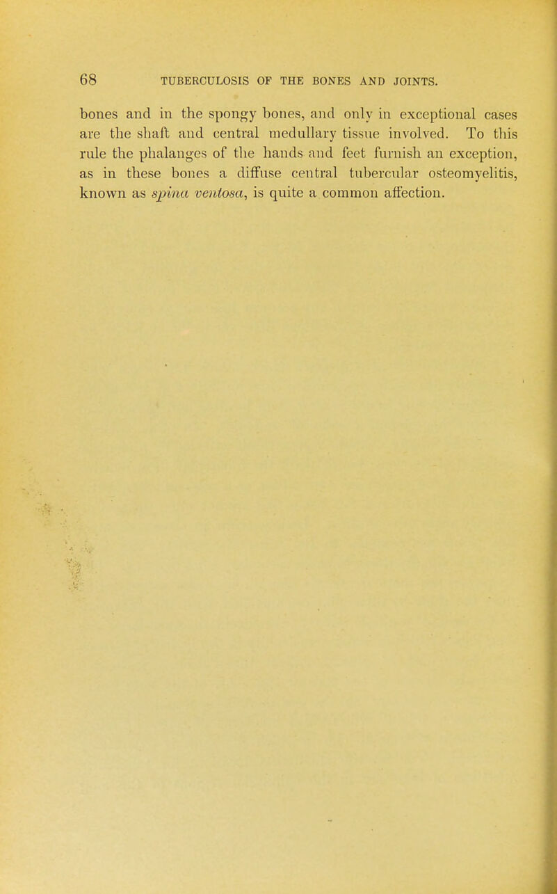 bones and in the spongy bones, and only in exceptional cases are the shafl and central medullary tissue involved. To this rule the phalanges of the hands and feet furnish an exception, as in these bones a diffuse central tubercidar osteomyelitis, known as spina ventosa, is quite a common afiection.