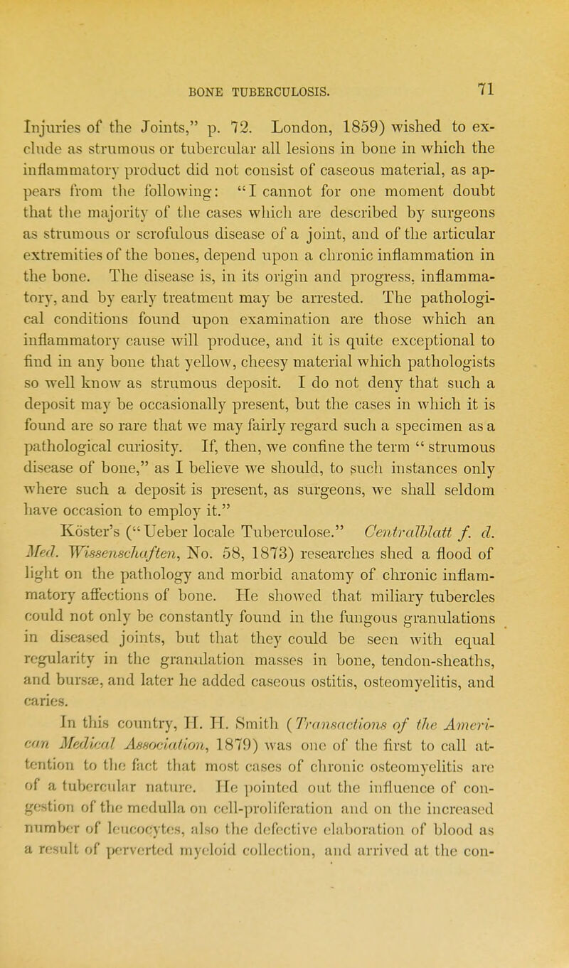 Injuries of the Joints, p. 72. London, 1859) wished to ex- chide as strumous or tubercular all lesions in bone in which the infiammatory product did not consist of caseous material, as ap- pears from the following: I cannot for one moment doubt that the majority of the cases which are described by surgeons as strumous or scrofulous disease of a joint, and of the articular extremities of the bones, depend upon a chronic inflammation in the bone. The disease is, in its origin and progress, inflamma- tory, and by early treatment may be arrested. The pathologi- cal conditions found upon examination are those which an inflammatory cause will produce, and it is quite exceptional to find in any bone that yelloAV, cheesy material which pathologists so w^ell know as strumous deposit. I do not deny that such a deposit may be occasionally present, but the cases in which it is found are so rare that we may fairly regard such a specimen as a pathological curiosity. If, then, we confine the term  strumous disease of bone, as I believe we should, to such instances only where such a deposit is present, as surgeons, we shall seldom have occasion to employ it. Koster's (Ueber locale Tuberculose. Centralhlatt f. d. Med. WissenscJiaften, No. 58, 1873) researches shed a flood of light on the pathology and morbid anatomy of chronic inflam- matory afiections of bone. He showed that miliary tubercles could not only be constantly found in the fungous granulations in diseased joints, but that they could be seen with equal regularity in the granulation masses in bone, tendon-sheaths, and burs£e, and later he added caseous ostitis, osteomyelitis, and caries. In this country, H. IT. Smith ( Drinsactions of the Ameri- can Medical Association, 1879) was one of the first to call at- tention to the fact that most cases of chronic osteomyelitis are of a tubercular nature. He ])ointcd out the hifiuence of con- gestion of the medulla on cell-proliferation and on the increased number of leucocytes, also the d(,'fective elaljoration of blood as a result of perverted myeloid collection, and nrrived at the con-