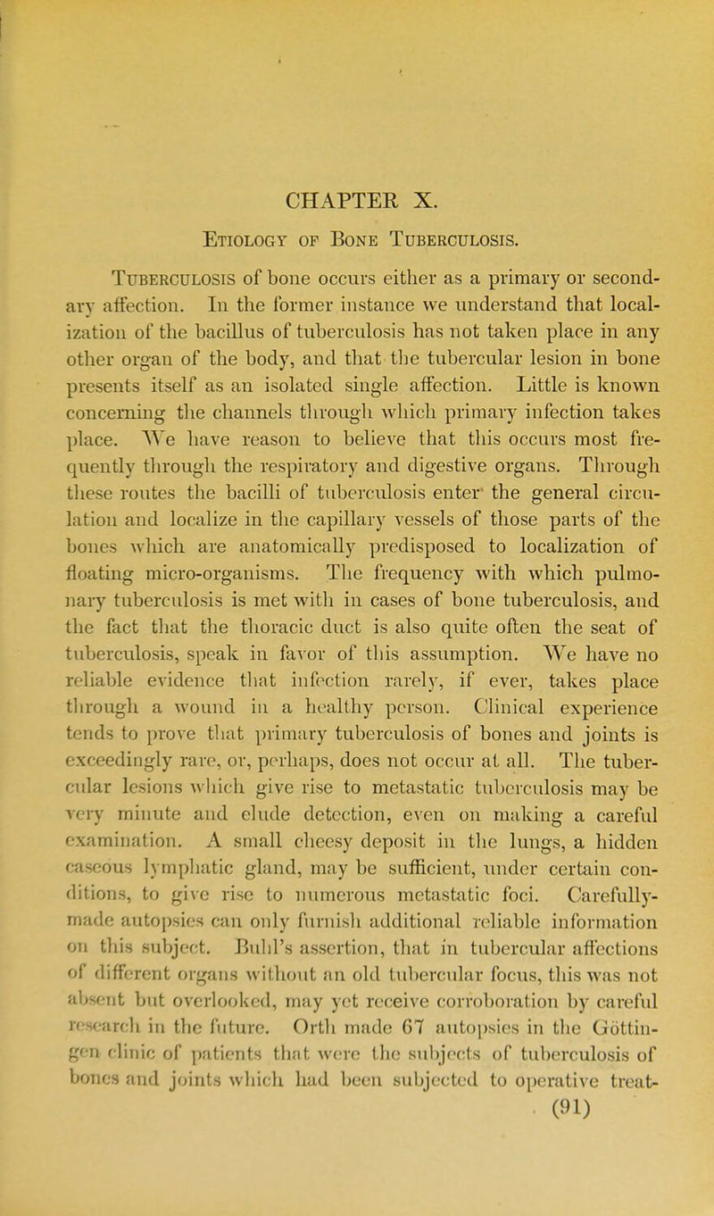 Etiology of Bone Tuberculosis. Tuberculosis of bone occurs either as a primary or second- ary affection. In the former instance we understand that local- ization of the bacillus of tuberculosis has not taken place in any other organ of the body, and that tlie tubercular lesion in bone presents itself as an isolated single affection. Little is known concerning the channels through which primary infection takes place. We have reason to believe that this occurs most fre- quently through the respiratory and digestive organs. Through these routes the bacilli of tuberculosis enter' the general circu- lation and localize in the capillary vessels of those parts of the bones Avluch are anatomically predisposed to localization of floating micro-organisms. The frequency with which pulmo- nary tuberculosis is met with in cases of bone tuberculosis, and the fact tliat the thoracic duct is also quite often the seat of tuberculosis, speak in favor of this assumption. We have no reliable evidence tliat infection rarely, if ever, takes place tlirough a wound in a healthy person. Clinical experience tends to prove that primary tuberculosis of bones and joints is exceedingly rare, or, perhaps, does not occur at all. The tuber- cular lesions which give rise to metastatic tuberculosis may be very minute and elude detection, even on making a careful examination. A small cheesy deposit in tlie lungs, a hidden caseous lymphatic gland, may be sufficient, under certain con- ditions, to give rise to numerous metastatic foci. Carefully- made autopsies can only furnisli additional reliable information on this subject. Bulil's assertion, that in tubercular affections of different organs without an old tubercular focus, tliis was not absent but ovcrloolted, may yet receive corroboration by careful research in the future. Ortli made 67 autopsies in the Gottin- gen clinic of patients that were the subjects of tuberculosis of bones and joints wliich had been subjected to operative treat-