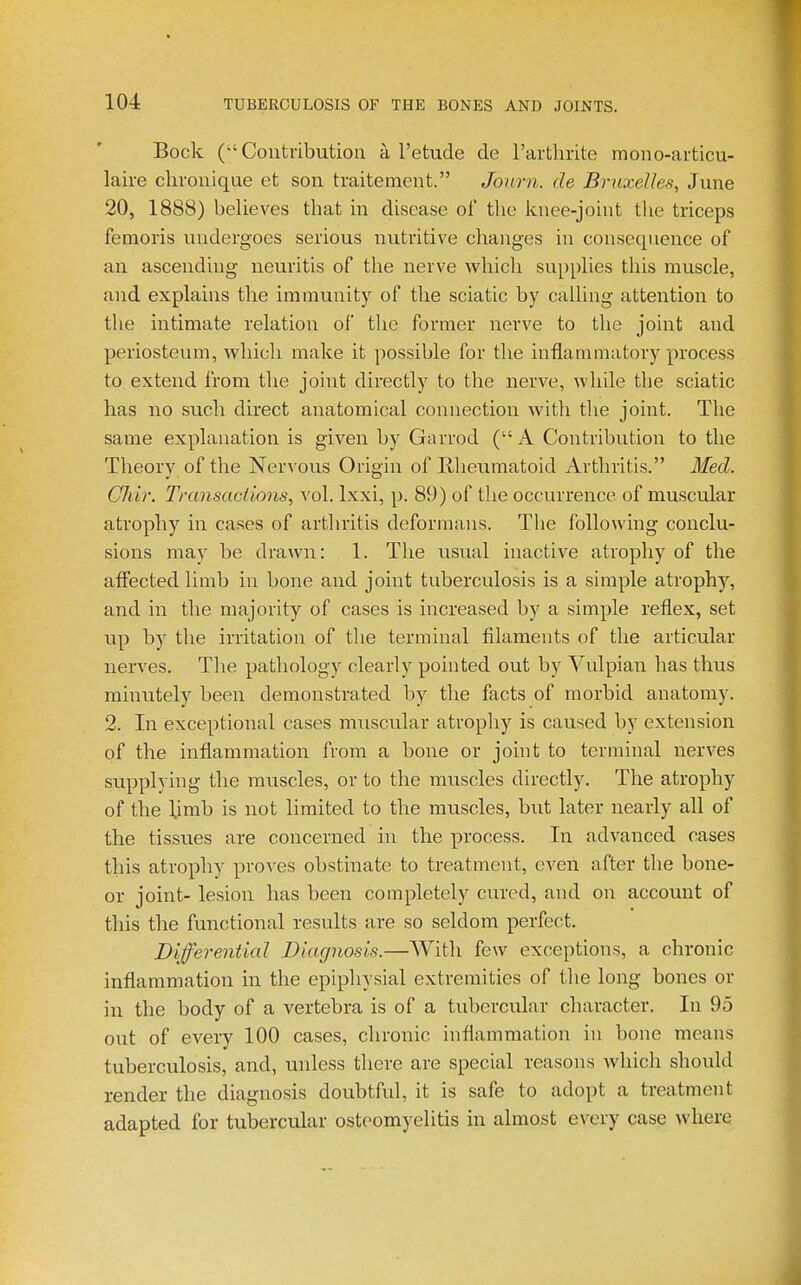 Bock ( Contribution a I'etude de rarthrite mono-articu- laire clironique et son tvaitement. Jonrn. de Bruxelles, June 20, 1888) believes that in disease ol' the knee-joint the triceps femoris undergoes serious nutritive changes in consequence of an ascending neuritis of the nerve which supplies this muscle, and explains the immunity of the sciatic by calling attention to the intimate relation of tlie former nerve to the joint and periosteum, which make it possible for the inflammatory process to extend from the joint directly to the nerve, while the sciatic has no such direct anatomical connection with the joint. The same explanation is given by Gnrrod (A Contribution to the Theory, of the Nervous Origin of Rheumatoid Arthritis. Med. Chir. Tm7isactic»is, vol. Ixxi, p. 89) of the occurrence of muscular atrophy in cases of arthritis deformans. The following conclu- sions may be drawn: 1. The usual inactive atrophy of the affected limb in bone and joint tuberculosis is a simple atrophy, and in the majority of cases is increased by a simple reflex, set up by the irritation of the terminal filaments of the articular nerves. Tlie pathology clearly pointed out by Yulpian has thus minutely been demonstrated by the facts of morbid anatomy. 2. In exceptional cases muscular atrophy is caused by extension of the inflammation from a bone or joint to terminal nerves supplying the muscles, or to the muscles directly. The atrophy of the Umb is not limited to the muscles, but later nearly all of the tissues are concerned in the process. In advanced cases this atrophy proves obstinate to treatment, even after the bone- or joint- lesion has been completely cured, and on account of this the functional results are so seldom perfect. Differential Diagnosis.—With few exceptions, a chronic inflammation in the epiphysial extremities of the long bones or in the body of a vertebra is of a tubercular character. In 95 out of every 100 cases, chronic inflammation in bone means tuberculosis, and, unless there are special reasons which should render the diagnosis doubtful, it is safe to adopt a treatment adapted for tubercular osteomyelitis in almost every case where