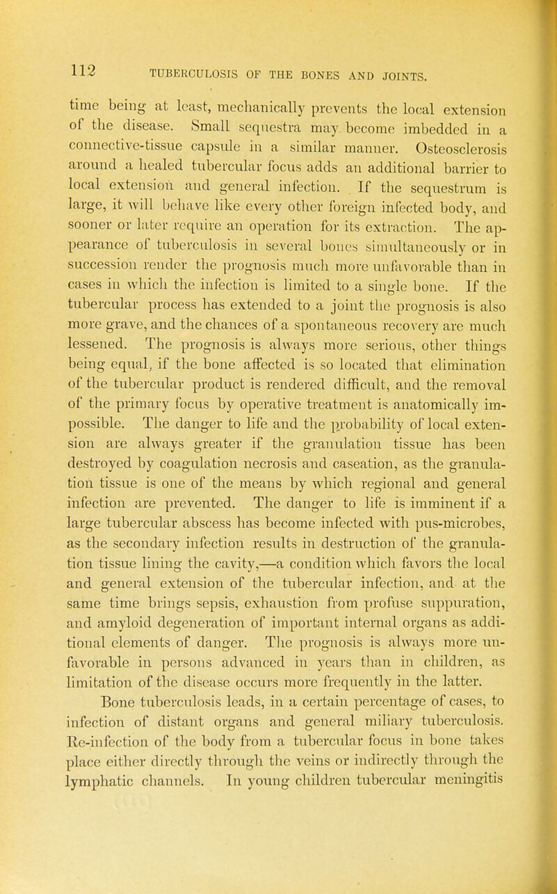 time being- at least, mechanically prevents the local extension of the disease. Small sequestra may become imbedded in a connective-tissue capsule in a similar manner. Osteosclerosis around a healed tubercular focus adds an additional barrier to local extension and general infection. If the sequestrum is large, it will behave like every other foreign infected body, and sooner or later require an operation for its extraction. The ap- pearance of tuberculosis in several bones simultaneously or in succession render the prognosis much more unfavorable than in cases in which the infection is limited to a single bone. If the tubercular process has extended to a joint the prognosis is also more grave, and the chances of a spontaneous recovery are much lessened. The prognosis is always more serious, other things being equal, if the bone affected is so located that elimination of the tubercular product is rendered difficult, and the removal of the primary focus by operative treatment is anatomically im- possible. The danger to life and the p.robability of local exten- sion are always greater if the granulation tissue has been destroyed by coagulation necrosis and caseation, as the granula- tion tissue is one of the means by which regional and general infection are prevented. The danger to life is imminent if a large tubercular abscess has become infected with pus-microbes, as the secondary infection results in destruction of the granula- tion tissue lining the cavity,—a condition which favors the local and general extension of the tubercular infection, and at tlie same time brings sepsis, exhaustion from profuse suppuration, and amyloid degeneration of important internal organs as addi- tional elements of danger. Tlie prognosis is always more un- favorable in persons advanced in years tlian in children, as limitation of the disease occurs more frequently in the latter. Bone tuberculosis leads, in a certain percentage of cases, to infection of distant organs and general miliary tuberculosis. Re-infection of the body from a tubercular focus in bone takes place either directly through the veins or indirectly through the lymphatic channels. In young children tubercular meningitis