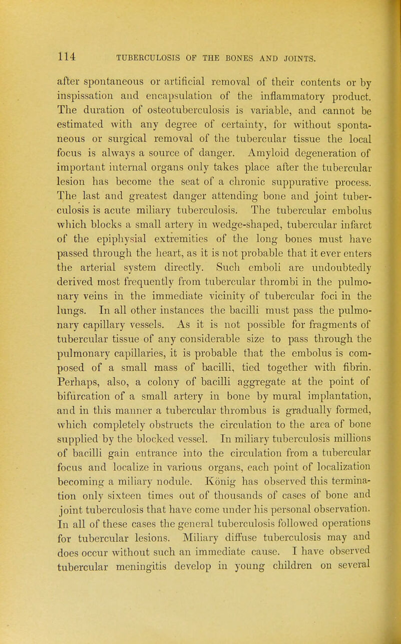after spontaneous or artificial removal of their contents or by inspissation and encapsulation of the inflammatory product. The duration of osteotuberculosis is variable, and cannot be estimated with any degree of certainty, for without sponta- neous or surgical removal of the tubercular tissue the local focus is always a source of danger. Amyloid degeneration of important internal organs only takes place after the tubercular lesion has become the seat of a chronic suppurative process. The last and greatest danger attending bone and joint tuber- culosis is acute miliary tuberculosis. The tubercular embolus which blocks a small artery in wedge-shaped, tubercular infarct of the epiphysial extremities of the long bones must have passed through the heart, as it is not probable that it ever enters the arterial system directly. Such emboli are undoubtedly derived most frequently from tubercular thrombi in the pulmo- nary veins in the immediate vicinity of tubercular foci in the lungs. In all other instances the bacilli must pass the pulmo- nary capillary vessels. As it is not possible for fragments of tubercular tissue of any considerable size to pass through the pulmonary capillaries, it is probable that the embolus is com- posed of a small mass of bacilli, tied together with fibrin. Perhaps, also, a colony of bacilli aggregate at the point of bifurcation of a small artery in bone by mural implantation, and in this manner a tubercular thrombus is gradually formed, which completely obstructs the circulation to the area of bone supplied by the blocked vessel. In miliary tuberculosis millions of bacilli gain entrance into the circulation from a tubercular focus and localize in various organs, each point of localization becoming a miliary nodule. Konig has observed this termina- tion only sixteen times out of thousands of cases of bone and joint tuberculosis that have come under his personal observation. In all of these cases the general tuberculosis followed operations for tubercular lesions. Miliary difl^use tuberculosis may and does occur without such an immediate cause. I have observed tubercular meningitis develop in young children on several