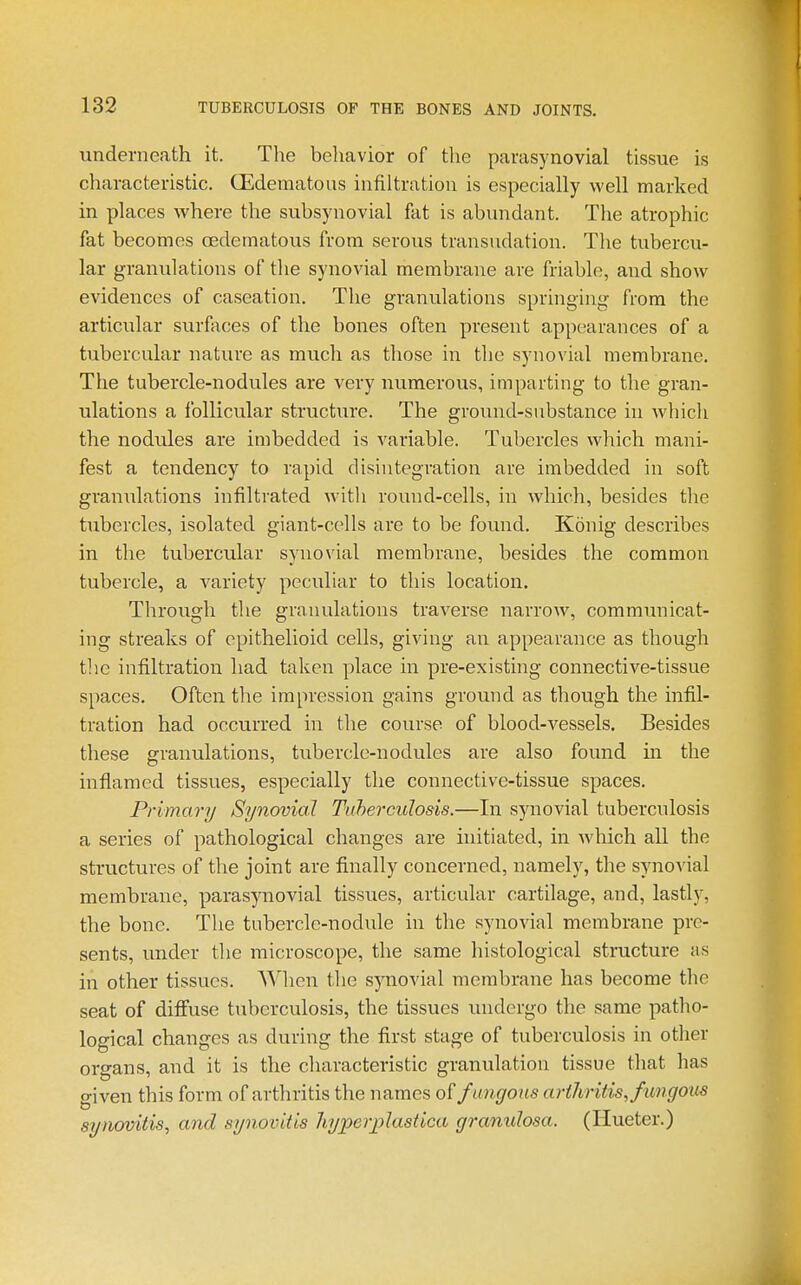 underneath it. The behavior of the parasynovial tissue is characteristic. G^dematous infiltration is especially well marked in places where the subsynovial fat is abundant. The atrophic fat becomes cedematous from serous transudation. The tubercu- lar granulations of the synovial membrane are friable, and show evidences of caseation. The granulations springing from the articular surfaces of the bones often present appearances of a tubercular nature as much as those in the synovial membrane. The tubercle-nodules are very numerous, imparting to the gran- ulations a follicular structure. The ground-substance in which the nodules are imbedded is variable. Tubercles which mani- fest a tendency to rapid disintegration are imbedded in soft granulations infiltrated Avith round-cells, in which, besides the tubercles, isolated giant-cells are to be found. Konig describes in the tubercular synovial membrane, besides the common tubercle, a A^ariety peculiar to this location. Through the granulations traverse narrow, communicat- ing streaks of epithelioid cells, giving an appearance as though tlic infiltration had taken place in pre-existing connective-tissue spaces. Often the impression gains ground as though the infil- tration had occurred in the course of blood-vessels. Besides these granulations, tubercle-nodules are also found in the inflamed tissues, especially the connective-tissue spaces. Primary Synovial Tuberculosis.—In synovial tuberculosis a series of pathological changes are initiated, in which all the structures of the joint are finally concerned, namely, the synovial membrane, parasynovial tissues, articular cartilage, and, lastly, the bone. The tubercle-nodule in the synovial membrane pre- sents, under tlie microscope, the same histological structure as in other tissues. Wlien the synovial membrane has become the seat of diflFuse tuberculosis, the tissues undergo the same patho- logical changes as during the first stage of tuberculosis in other organs, and it is the characteristic granulation tissue that has given this form of arthritis the names o( fungous arthritis, fungous synovitis, and synovitis hyperplastica gramdosa. (Hueter.)