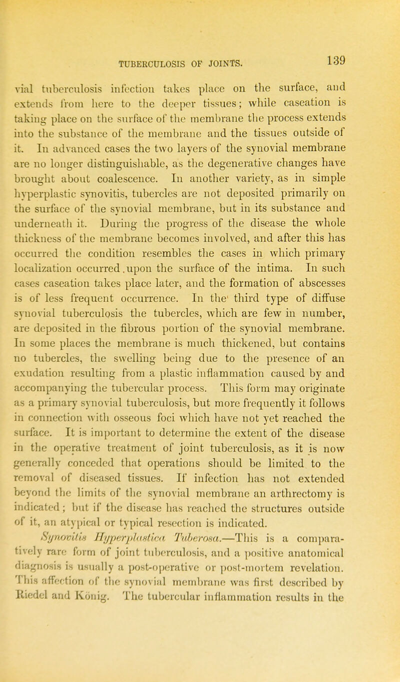 vial tuberculosis infection takes place on the surface, and extends IVom here to the deeper tissues; while caseation is taking place on the surface of the membrane the process extends into the substance of the membrane and the tissues outside of it. In advanced cases the two layers of the synovial membrane are no longer distinguishable, as the degenerative changes have brought about coalescence. In another variety, as in simple hyperplastic synovitis, tubercles are not deposited primarily on the surface of the synovial membrane, but in its substance and underneath it. During the progress of the disease the whole thickness of the membrane becomes involved, and after this has occurred tlie condition resembles the cases in which primary localization occurred. upon the surface of the intima. In such cases caseation takes place later, and the formation of abscesses is of less frequent occurrence. In the' third type of diffuse synovial tuberculosis the tubercles, which are few in number, are deposited in the fibrous portion of the synovial membrane. In some places the membrane is much thickened, but contains no tubercles, the swelling being due to the presence of an exudation resulting from a plastic inflammation caused by and accompanying the tubercular process. This form may originate as a primary synovial tuberculosis, but more frequently it follows in connection with osseous foci which have not yet reached the surface. It is important to determine the extent of the disease in tlie operative treatment of joint tuberculosis, as it is now generally conceded that operations should be limited to the removal of diseased tissues. If infection has not extended beyond the limits of tlie synovial membrane an arthrectomy is indicated; but if the disease has reached the structures outside of it, an atypical or typical resection is indicated. Synovitis HyperpJusticti Tuberosa.—This is a compara- tively rare form of joint tuberculosis, and a positive anatomical diagnosis is usually a post-operative or ])ost-mortem revelation. This affection of tlie synovial membrane was first described by Riedel and Konig. The tubercular inflammation results in the