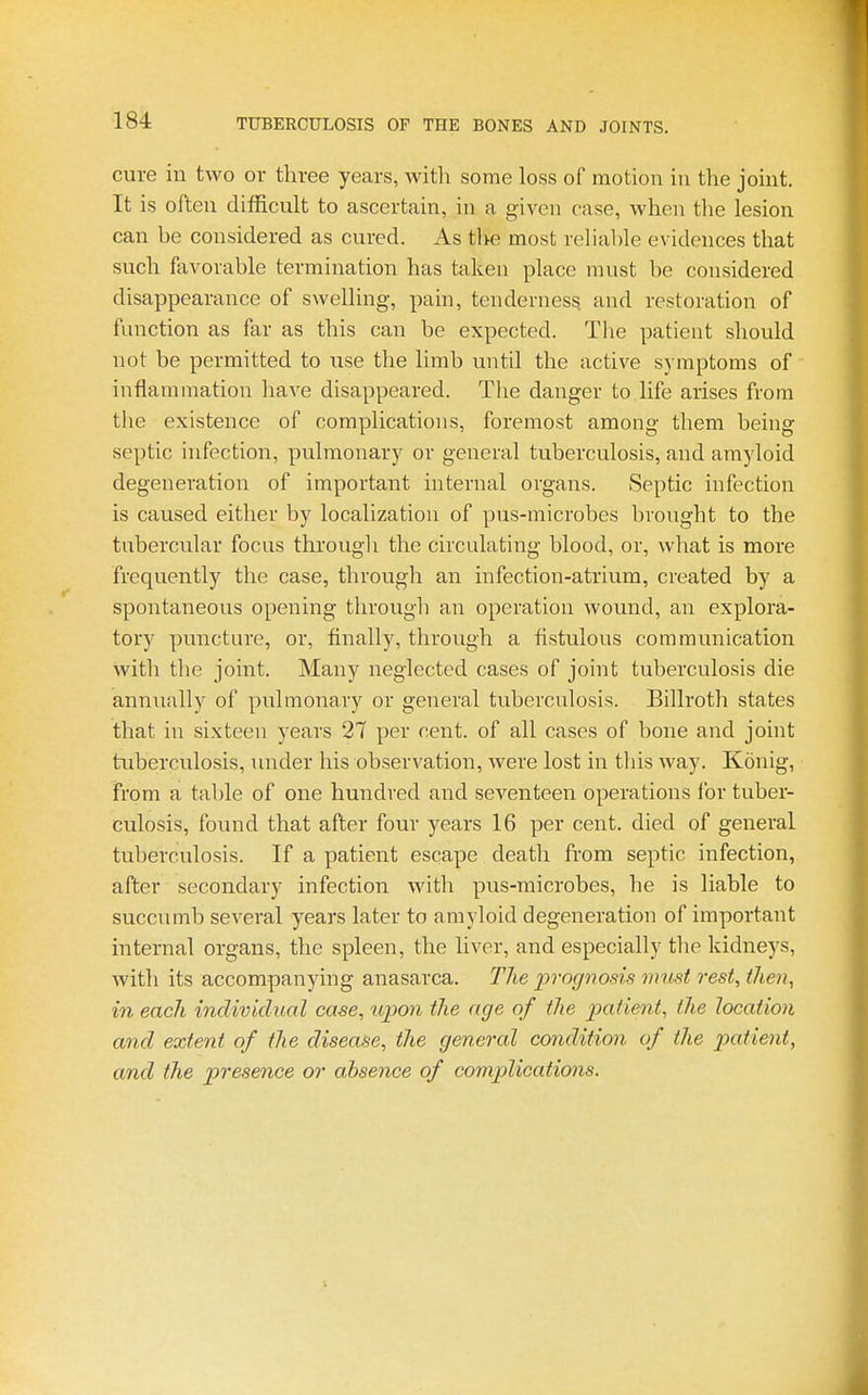 cure in two or three years, with some loss of motion in the joint. It is often difficult to ascertain, in a given case, when the lesion can he considered as cured. As tl>e most reliable evidences that such favorable termination has taken place must be considered disappearance of swelling, pain, tenderness and restoration of function as far as this can be expected. The patient should not be permitted to use the limb until the active symptoms of inflammation have disappeared. Tlie danger to life arises from the existence of complications, foremost among them being septic infection, pulmonary or general tuberculosis, and amyloid degeneration of important internal organs. Septic infection is caused either by localization of pus-microbes brought to the tubercular focus through the circulating blood, or, what is more frequently the case, through an infection-atrium, created by a spontaneous opening through an operation wound, an explora- tory puncture, or, finally, through a fistulous communication with the joint. Many neglected cases of joint tuberculosis die annually of pulmonary or general tuberculosis. Billroth states that in sixteen years 27 per cent, of all cases of bone and joint tuberculosis, under his observation, were lost in this Avay. Konig, from a table of one hundred and seventeen operations for tuber- culosis, found that after four years 16 per cent, died of general tuberculosis. If a patient escape death from septic infection, after secondary infection with pus-microbes, he is liable to succumb several years later to amyloid degeneration of important internal organs, the spleen, the liver, and especially tlie kidneys, with its accompanying anasarca. The prognosis must rest, then, in each individual case, ujpon the age of the patient, the location and extent of the disease, the general condition of the patient, and the presence or absence of complications.