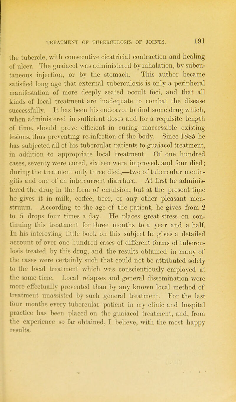 the tubercle, with consecutive cicatricial contraction and healing of ulcer. The guaiacol was administered by inhalation, by subcu- taneous injection, or by the stomach. This author became satisfied long ago that external tuberculosis is only a peripheral manifestation of more deeply seated occult foci, and that all kinds of local treatment arc inadequate to combat the disease successfully. It has been his endeavor to find some drug which, when administered in sufficient doses and for a requisite length of time, should prove efficient m curing inaccessible existing lesions, thus preventing re-infection of the body. Since 1885 he has subjected all of his tubercular patients to guaiacol treatment, in addition to appropriate local treatment. Of one hundred cases, seventy were cured, sixteen were improved, and four died; during the treatment only three died,—two of tubercular menin- gitis and one of an intercurrent diarrhoea. At first he adminis- tered the drug in the form of emulsion, but at the present time he gives it in milk, coffee, beer, or any other pleasant men- struum. According to the age of the patient, he gives from 2 to 5 drops four times a day. He places great stress on con- tinuing this treatment for three months to a year and a half. In his interesting little book on this subject he gives a detailed account of over one liundred cases of different forms of tubercu- losis treated by tliis drug, and the results obtained in many of the cases were certainly such that could not be attributed solely to the local treatment which was conscientiously employed at the same time. Local relapses and general dissemination were more effectually prevented than by any known local method of treatment unassisted by such general treatment. For the last four months every tubercular patient in my clinic and hospital practice has been jjlaccd on the guaiacol treatment, and, from the experience so far obttiined, I believe, with tlie most happy results.