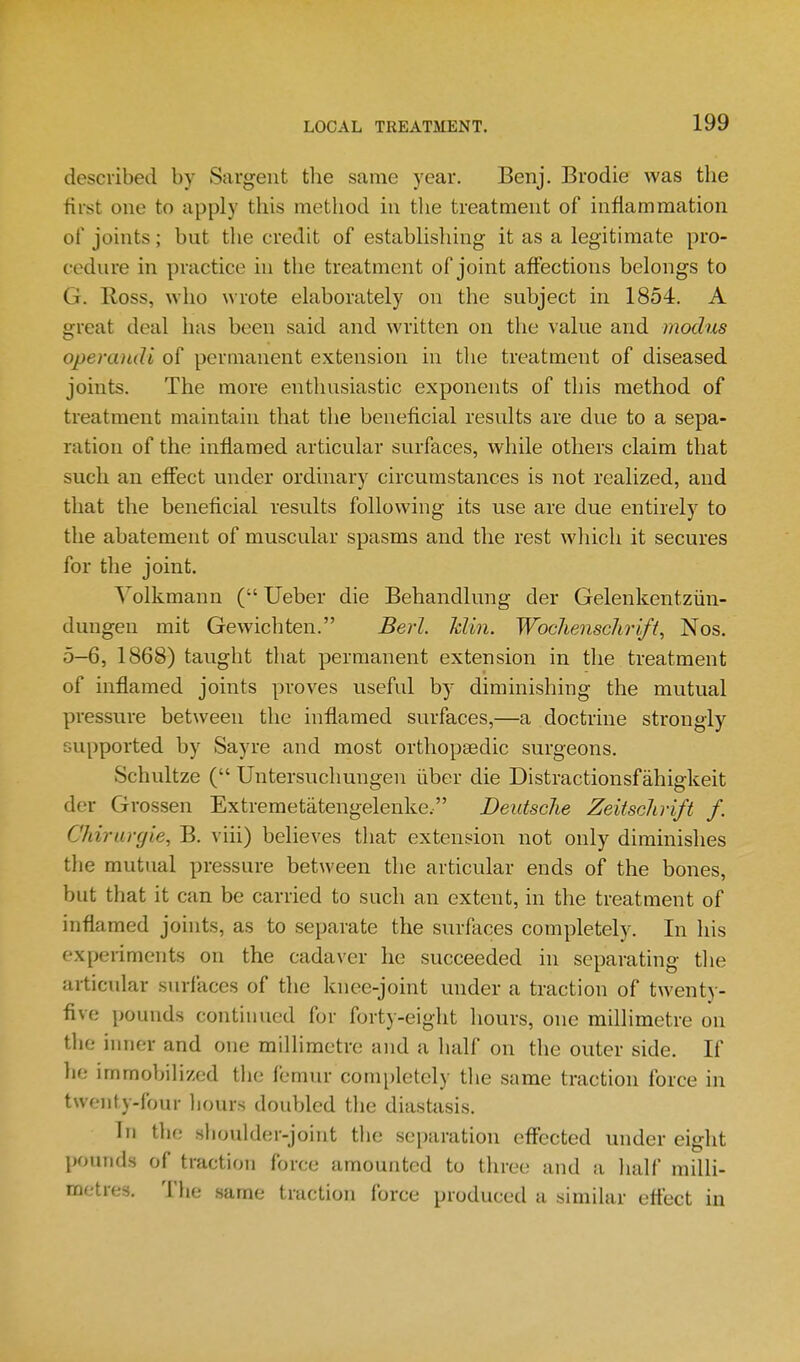 described by Sargent the same year. Benj. Brodie was the first one to apply this method in the treatment of inflammation of joints; but the credit of establishing it as a legitimate pro- cedure in practice in the treatment of joint affections belongs to G. Ross, who wrote elaborately on the subject in 1854. A great deal has been said and written on the value and modus operandi of permanent extension in the treatment of diseased joints. The more enthusiastic exponents of this method of treatment maintain that the beneficial results are due to a sepa- ration of the inflamed articular surfaces, while others claim that such an effect under ordinary circumstances is not realized, and that the beneficial results following its use are due entirely to the abatement of muscular spasms and the rest wliich it secures for the joint. Yolkmann (Ueber die Behandlung der Gelenkentziin- dungen mit Gewichten. Berl. Min. Wochenschrift, Nos. 5-6, 1868) taught that permanent extension in the treatment of inflamed joints proves useful by diminishing the mutual pressure between the inflamed surfaces,—a doctrine strongly supported by Sayre and most orthopaedic surgeons. Schultze ( Untersuchungen liber die Distractionsfahigkeit der Grossen Extremetatengelenke. Deidsclie Zeitsclirift f. Chirurgie, B. viii) believes that extension not only diminishes the mutTial pressure between the articular ends of the bones, but that it can be carried to such an extent, in the treatment of inflamed joints, as to separate the surfaces completely. In his experiments on the cadaver he succeeded in separating tlie articular surfaces of the knee-joint under a traction of twenty- five pounds continued for forty-eight hours, one millimetre on the inner and one millimetre and a half on the outer side. If lie immobilized the femur completely the same traction force in twenty-four liours doubled the diastasis. In the sboulder-joint the separation effected under eight pounds of traction force amounted to three and a half milli- metres. Tlie .same traction force produced a similar eftect in